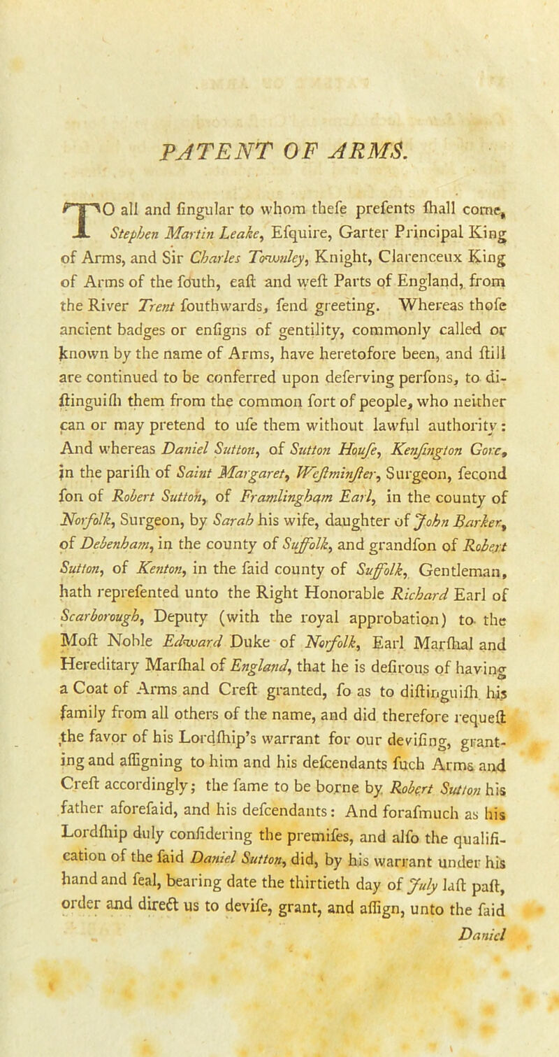 PATENT OF ARMS. To all and Angular to whom thefe prefents ftiall come, Stephen Martin Leake, Efquire, Garter Principal King of Arms, and Sir Charles Toswnley, Knight, Clarenceux King of Arms of the fduth, eaft and weft Parts qf England, from the River Trent fouthwards, fend greeting. Whereas thofe ancient badges or enfigns of gentility, commonly called or hnown by the name of Arms, have heretofore been, and ftill are continued to be conferred upon deferving perfons, to di- ftinguifl) them from the common fort of people, who neither can or may pretend to ufe them without lawfql authority: And whereas Daniel Sutton, of Suttoji Houfe, Kefijifigton Gore, jn the pariflt of Saint Margaret, TVeJlminJier, Surgeon, fecond fon of Robert Sutton, of Framlingham Fail, in the county of Norfolk, Surgeon, by Sarah his wife, daughter of John Barker, of Debenhani, in the county of Suffolk, and grandfon of Robert Sutton, of Kenton, in the faid county of Suffolk, Gentleman, hath reprefented unto the Right Honorable Richard Earl of Scarborough, Deputy (with the royal approbation) to- the Moft Noble Edward Duke of Norfolk, Earl Marfloal and Hereditary Marlhal of England, that he is defirous of having a Coat of Arms and Creft granted, fo as to diftinguifh, his family from all others of the name, and did therefore requeft the favqr of his Lordftiip’s warrant for our deviling, grant- ing and affigning to him and his defeendants fuch Arms and Creft accordingly; the fame to be borne by Robert Sutton his father aforefaid, and his defeendants: And forafmuch as his Lordlhip duly confidering the premifes, and alfo the qualifi- cation of the faid Daniel Sutton, did, by his warrant under his hand and feal, bearing date the thirtieth day oi July laft paft, order and direift us to devife, grant, and aflign, unto the faid Daniel