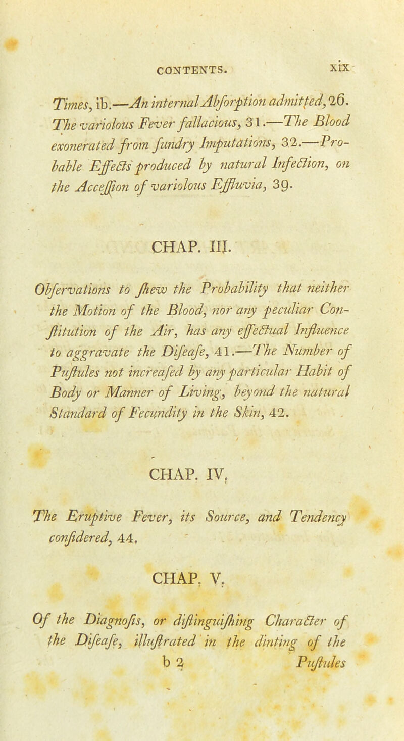 Times, ib.—An internalAhforpion admitted,0.Q. The variolous Fevei' fallacious, 31. The Flood exonerated from fundry Jmputdtions, 31. Pro- bable Eff^edts produced by natural Infedlion, on the Acceffon of variolous Effluvia, 3Q. CHAP. III. Obfervations to fhew the Probability that neither the Motion of the Blood, nor any peculiar Con- Jlitution of idle Air, has any effectual Influence to aggravate the Difeafe, 41.—The Number of Pujiules not increafed by any particidar Habit of Body or Manner of Living, beyoyid the natural Standard of Fecundity in the Skin, 42. CHAP. IV. t The Eruptive Fever, its Source, and Tendency conftdered, 44. CHAP. V, Of the Diagnofs, or diftingiiifhing CharaBer of the Eifeafe, illujirated in the dinting of the b 2 P ujiules