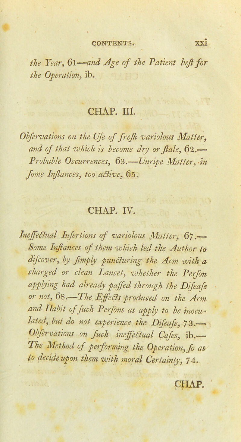 the Year, 6l—and Age of the Patient hef for the Operation, ib. CHAP. III. Ohfervations on the Ufe of frefh variolous Matter, and of that which is become dry or Jiale, 62.— ProhaUe Occurrences, 63.—Unripe Matter, ^in fame Inflames, too adlive, 65. CHAP. IV. IneffeBual Lifertions of vaiiolous Matter, 67.— Some Infiances of them which led the Author to difcover, hy finiply pundluring the Arm with a charged or clean Lancet, whether the Perfon applying had already paffed through the Difeafe or not, 6s.—Phe Lffedts produced on the Arm and Hahit of fuch Perfons as apply to he inocu- lated, hut do not experience the Difeafe, 73.^— Ohfervations on fuch ineffehlual Cafes, ib.— The Method of performing the Operation, fo as to decide upon them with moral Certainty, 74.