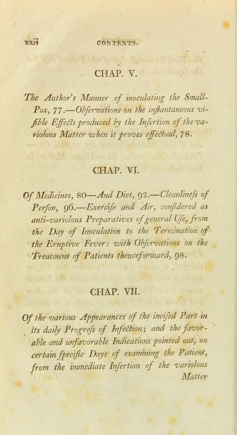 V . CHAP. V. The Author s Manner of inoculating the SmaTl- Pox, 77-—Ohfer’vations on the injiantaneous vi- able EffeSls produced by the Infertion of theva^ riohus Matter when it proves effedfual, 78. CHAP. VI. Of Medicines^ SO—And Diet, Q2.—Cleanlinefs of Perfon, 96.—Exercife and Air, confidered as anti-variolous Preparatives ofgetieral life, from the Day of Inoculation to the Termination of ' the Eruptive Fever: with Obfervations on the Treatment of Patients thericeforward, 98. CHAP. VII. Of the various Appearances of the incifed Part in its daily Progrefs of Jnfe6tion\ and the favor- able and unfavorable Indications pointed out, on certain fpecific Days of examining the Patient, from the immediate Infertmi of the variolous Matter