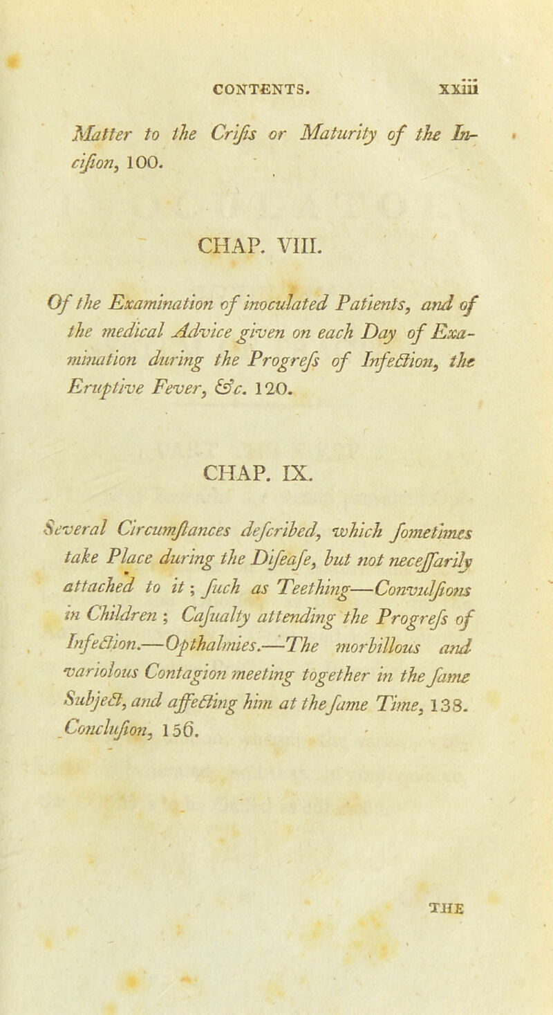 jS'Jatter to the Crljis or Maturity of the In- * clfioriy 100. CHAP. VIII. Of the Exa7nlnation of Inoculated Patients, mid of the medical Advice given on each Day of Exa- mination during the Progrefs of Infedtlon, the Eruptive Fever, 120. CHAP. IX. Several Clrcumflances defcrlhed, which fomethms take Place during the Dlfeafe, hut not neceffardy attached to It; fuch as Teething—Convidfons in Children ; Cafualty attending the Progrefs of Infedlon.—Qpthalmies,—The morhlllous and variolous Contagion meeting together In the fan^s Suhje3,and affeAinghhn at the fame Time, 138- Co7iclnfion, 156.