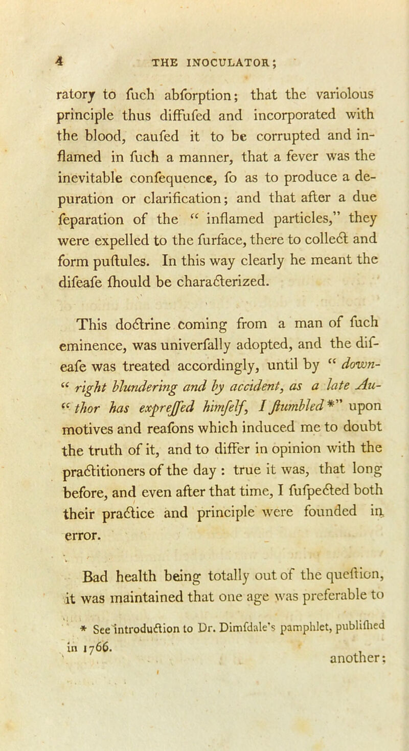 ratory to fuch abforption; that the variolous principle thus difFufed and incorporated with the blood, caufed it to be corrupted and in- flamed in fuch a manner, that a fever was the inevitable confequence, fo as to produce a de- puration or clarification; and that after a due feparation of the inflamed particles,” they were expelled to the fiirface, there to colle6l and form puftules. In this way clearly he meant the difeafe fhould be chara6terized. This docftrine coming from a man of fuch eminence, was univerfally adopted, and the dif- eafe was treated accordingly, until by “ down- “ right blundering and by accident, as a late Au- thor has exprejfed himfelf, I Jhcmbled *” upon motives and reafons which induced me to doubt the truth of it, and to differ in opinion with the pra6litioners of the day : true it was, that long before, and even after that time, I fufpe<fted both their pradlice and principle w^ere founded in error. Bad health being totally out of the queftion, it was maintained that one age was preferable to * See lntroduflion to Dr. Dimfdale's pamphlet, publiflied In 1766. another: