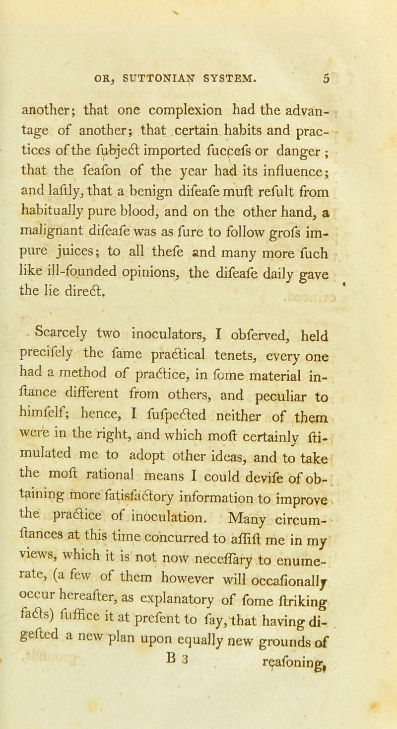 another; that one complexion had the advan- tage of another j that certain habits and prac- tices of the fubjedl imported fucpefs or danger ; that the feafon of the year had its influence; and laftly, that a benign difeafemufl; refult from habitually pure blood, and on the other hand, a malignant difeafe was as fure to follow grofs im- pure juices; to all thefe and many more fuch like ill-founded opinions, the difeafe daily gave the lie dire6l. Scarcely two inoculators, I obferved, held precifely the fame pradtical tenets, every one had a method of pradlice, in fome material in- flance different from others, and peculiar to himfelf; hence, I fufpedled neither of them were in the right, and which moft certainly fti- mulated me to adopt other ideas, and to take the moft rational means I could devife of ob- taining more fatisfadlory information to improve the pradlice of inoculation. JVIany circum- ftances at this time concurred to aflift me in my views, which it is not now necelTary to enume- rate, (a few of them however will occafionally occur hereafter, as explanatory of fome ftriking fadls) fuffice it at prefent to fay,that having di- geftcd a new plan upon equally new grounds of ® 3 rqafoning,