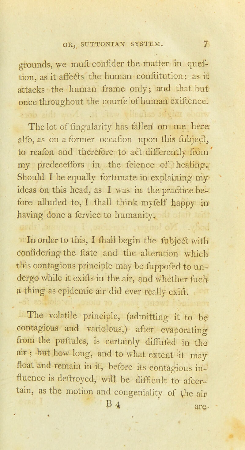 grounds, we mufl confider the matter in quef- tion, as it afFedls the human conllitution; as it jittacks the human frame only; and that but once throughout the courfe ’of human exiftence. The lot of lingularity has fallen on me here; alfo, as on a former occafion upon this fubje^, to reafon and therefore to a6t differently from^ my prcdeceflbrs in the fcience of healing. Should I be equally fortunate in explaining my> ideas on this head, as I was in the pradtice be- fore alluded to, I fliall think my felf happy in having done a fervice to humanity. In order to this, I fhall begin the fubjedt with confidering the ftate and the alteration which this contagious principle may be fuppofed to un- dergo while it exifts in the air, and whether fuch a thing as epidemic air did ever really exift. The volatile principle, (admitting it to be contagious and variolous,) after evaporating from the puftules, is certainly diffufed in the air ; but how long, and to what extent it may float and remain in it, before its contao-ious in- fluence is deflroyed, will be difficult to afeer- tain, as the motion and congeniality of ■^hc air P 4 are-