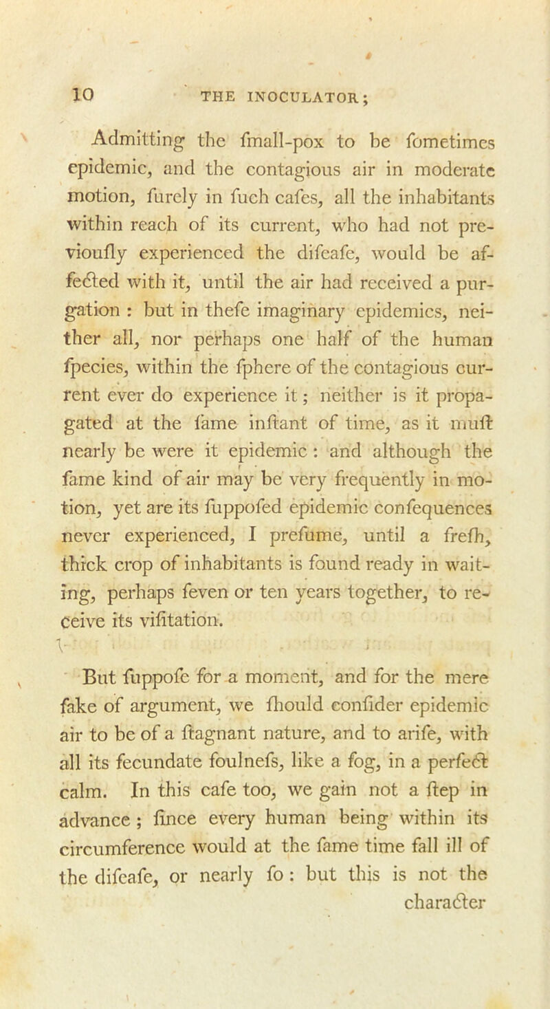 Admitting the fmall-pox to be fometimes epidemic, and the contagious air in moderate motion, furcly in fuch cafes, all the inhabitants within reach of its current, who had not pre- vioufly experienced the difcafe, would be af- fedled with it, until the air had received a pur- gation : but in thefe imaginary epidemics, nei- ther all, nor perhaps one half of the human fpecies, within the fphere of the contagious cur- rent ever do experience it; neither is it propa- gated at the fame inftant of time, as it mult nearly be were it epidemic; and although the fame kind of air may be very frequently in mo- tion, yet are its fuppofed epidemic confequences never experienced, I prefume, until a frelh, thick crop of inhabitants is found ready in wait- ing, perhaps feven or ten years together, to re- ceive its vifitation. V But fuppofe for a moment, and for the mere fake of argument, we fhould eonlider epidemic air to be of a Itagnant nature, and to arife, with all its fecundate foulnefs, like a fog, in a perfect calm. In this cafe too, we gain not a Itep in advance ; lince every human being within its circumference would at the fame time fall ill of the difcafe, or nearly fo : but this is not the charadler