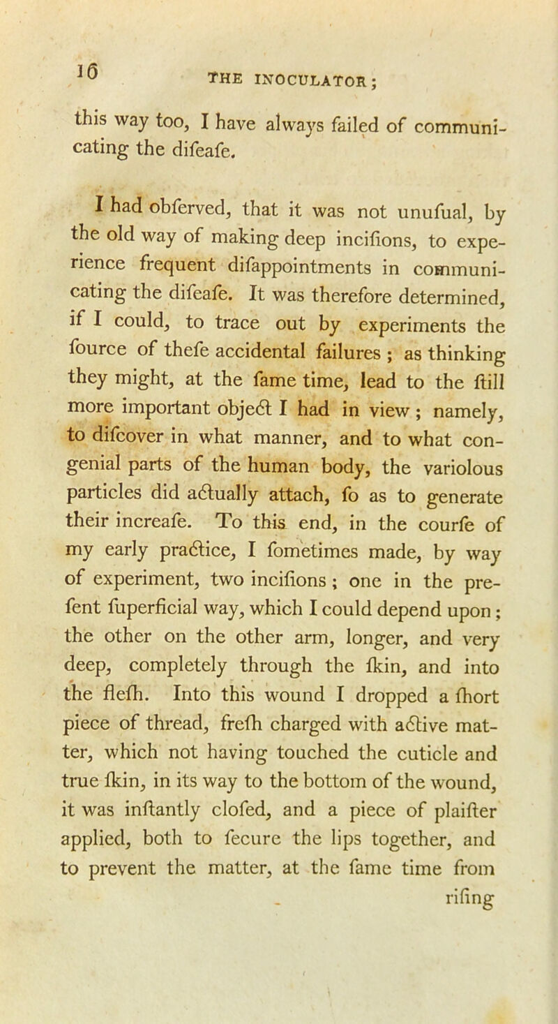 J6 the inoculator; this way too, I have always failed of communi- cating the difeafe. I had obferved, that it was not unufual, by the old way of making deep incifions, to expe- rience frecjuent dilappointments in communi- cating the difeale. It was therefore determined, if I could, to trace out by experiments the fource of thefe accidental failures ; as thinking they might, at the fame time, lead to the ftill more important objedl I had in view; namely, to difcover in what manner, and to what con- genial parts of the human body, the variolous particles did actually attach, fo as to generate their increafe. To thk end, in the courfe of my early pradlice, I fom'etimes made, by way of experiment, two incifions; one in the pre- fent fuperficial way, which I could depend upon; the other on the other arm, longer, and very deep, completely through the fkin, and into the flefh. Into this wound I dropped a fhort piece of thread, frefh charged with adlive mat- ter, which not having touched the cuticle and true fkin, in its way to the bottom of the wound, it was inflantly clofed, and a piece of plaifler applied, both to fecure the lips together, and to prevent the matter, at the fame time from