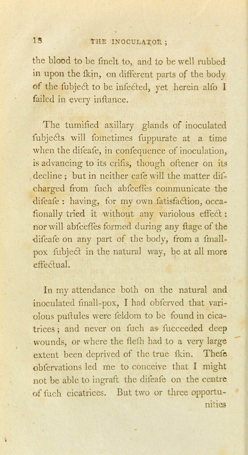 the blood to be fmclt to, and to be well mbbed in upon the Ikin, on dilFcrent parts of the body of the fubjedl to be Infedled, yet herein alfo I failed in every inftance. The tumified axillary glands of inoculated fubjedls will fometiines fuppurate at a time when the difeafe, in confequence of inoculation, is advancing to its erifis, though oftener on its decline ; but in neither cafe will the matter dif- charged from fuch abfceffes communicate the difeafe : having, for my own fatisfadlion, occa- (ionally tried it without any variolous effect: nor will abfeeffes formed during any ftage of the difeafe on any part of the body, from a fmall- pox fubjedl in the natural way, be at all more effedlual. In my attendance both on the natural and inoculated fmall-pox, I had obferved that vari- olous puftules were feldom to be found in cica- trices ; and never on fuch as- fucceeded deep wounds, or where the flefh had to a very large extent been deprived of the true fkin. Thefe obfervations led me to conceive that I might not be able to ingraft the difeafe on the centre of fuch cicatrices. But two or three opportu- nities