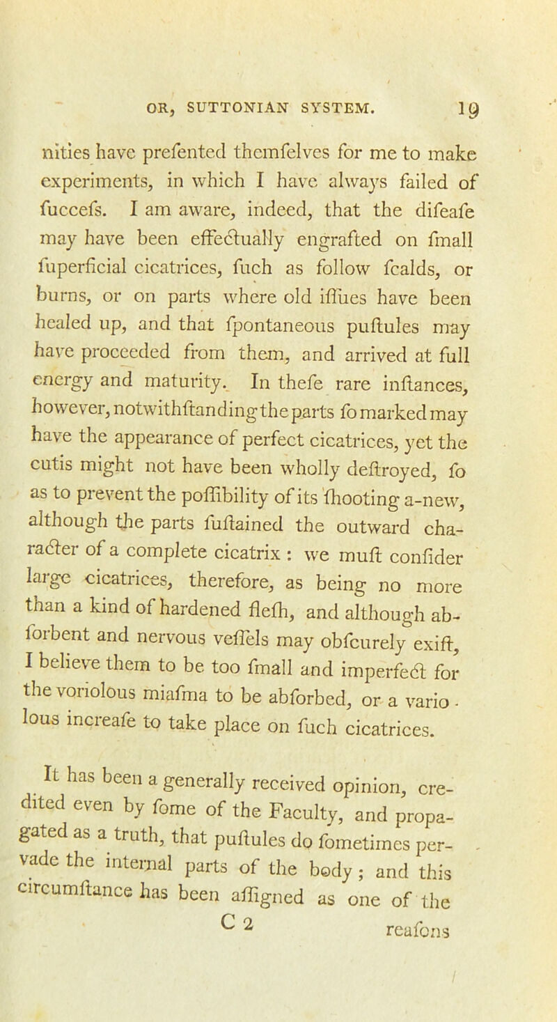 nities have prefented thcmfelves for me to make experiments, in which I have always failed of fuccefs. I am aware, indeed, that the difeafe may have been efFedtuaHy engrafted on fmall fuperficial cicatrices, fuch as follow fcalds, or burns, or on parts where old iftues have been healed up, and that fpontaneous puflules may have proceeded from them, and arrived at full energy and maturity. In thefe rare inflances, however, notwithftanding the parts fo marked may have the appearance of perfect cicatrices, yet the cutis might not have been wholly deftroyed, fo as to prevent the poffibility of its (hooting a-new, although the parts fuflained the outward cha- radter of a complete cicatrix : we muft confider large cicatrices, therefore, as being no more than a kind of hardened flefh, and although ab- forbent and nervous veflels may obfcurely exift, I beheve them to be too fmall and imperfedl for the voriolous miafma to be abforbed, or a vario - lous increafe to take place on fuch cicatrices. It has been a generally received opinion, cre- dited even by fome of the Faculty, and propa- gated as a truth, that puflules do fometimes per- vade the internal parts of the body; and this circumftance has been afTigned as one of the ^ ^ reafons