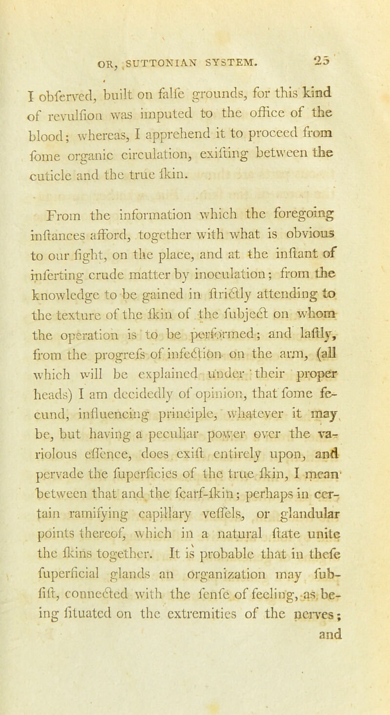 I obferved, built on falfe grounds, for this kind of revulfion was imputed to the office of the blood; whereas, I apprehend it to proceed from feme organic circulation, exifting between the cuticle and the true Ikin. From the information which the foregoing inftances afford, together with what is obvio.us to our fight, on the place, and at the inflant of inferting crude matter by inoculation; from the knowledge to be gained in flridtly attending to the texture of the fkin of the fubjedt on whom the operation is to be performed; and laffl^', from the progrefs of infedlion on the arm, (all which will be explained under their proper heads) I am decidedly of opinion, that fome fe- cund, influencing principle, whatever it may, be, but having a peculiar po\yer over the v'a^r riolous eflence, does, cxifh entirely upon, and pervade the fuperficies of the true fkin, I mean‘ between that and the fcarf-fkin; perhaps in cer- tain ramifying capillary veffels, or glandular points thereof, which in a natural ftate unite the flcins together. It is probable that in thefe fuperncial glands an organization may fub- fift, connedted with the fenfe of feeling,-as. be- ing lituated on the extremities of the neiwes; and