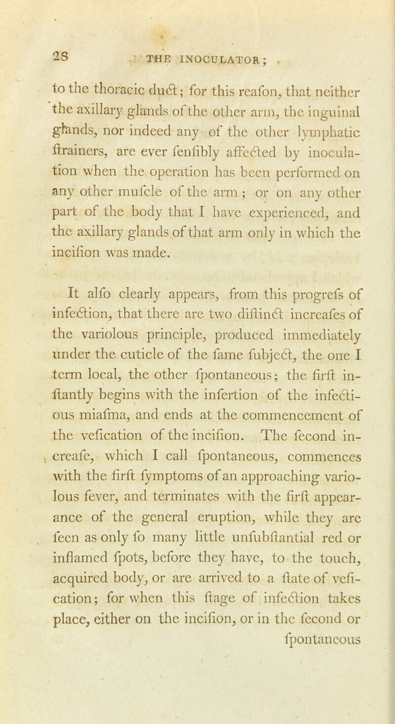 to the thoracic du6l; for this reafon, that neither the axillary glands of the other arm, the inguinal glcinds, nor indeed any of the other lymphatic ftrainers, are ever fenlibly affcdled by inocula- tion when the^ operation has been performed on any other mufcle of the arm ; or on any other part of the body that I have experienced, and the axillary glands of that arm only in which the incilion was made. It alfo clearly appears, from this progrefs of infedlion, that there are two diflindl increafes of the variolous principle, produced immediately under the cuticle of the fame fubjedl, the one I term local, the other fpontaneous; the firft in- ftantly begins with the infertion of the infedli- ous miafma, and ends at the commencement of the vefication of the incifion. The fecond in- , creafe, which I call fpontaneous, commences with the firft fymptoms of an approaching vario- lous fever, and terminates with the firft appear- ance of the general eruption, while they arc feen as only fo many little unfubftantial red or inflamed fpots, before they have, to the touch, acquired body, or are arrived to a ftate of vefi- cation ; for when this ftage of infedfion takes place, either on the incifton, or in the fecond or fpontaneous