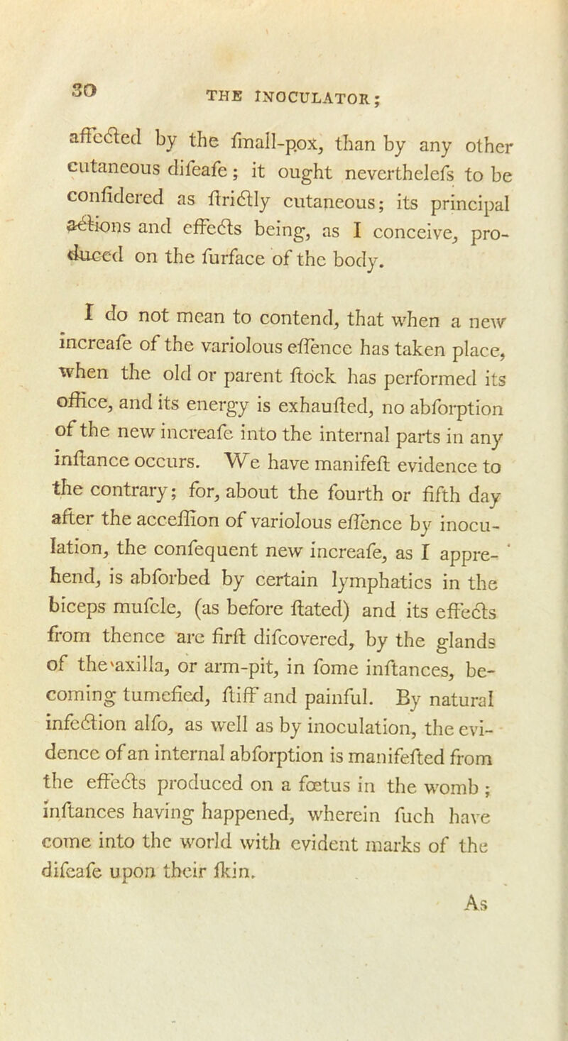 afTcdled by the fmall-p.ox, than by any other cutaneous difeafe; it ought neverthelefs to be confidered as tlridUy cutaneous; its principal anions and cffe6ls being, as I conceive, pro- duced on the furface of the body. I do not mean to contend, that when a new increafe of the variolous efience has taken place, when the old or parent ftock has performed its office, and its energy is exhaufied, no abfbrption of the new increafe into the internal parts in any infiance occurs. We have manifefl evidence to the contrary; for, about the fourth or fifth day after the acceftion of variolous eficncc by inocu- lation, the confequent new increafe, as I appre- hend, is abforbed by certain lymphatics in the biceps mufcle, (as before ftated) and its effeifts from thence arc firft difeovered, by the glands of the'axilla, or arm-pit, in fome inftances, be- coming tumefied, ftiff and painful. By natural infcdlion alfo, as well as by inoculation, the evi- dence of an internal abforption is manifefted from the effedls produced on a foetus in the womb ; inftances having happened, wherein fuch have come into the world with evident marks of the difeafe upon their Ikin. As