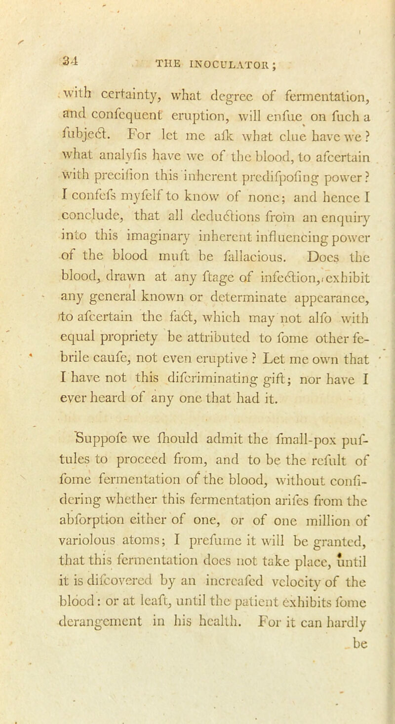 , with certainty, what degree of fermentation, and confequent eruption, will enfue on fuch a fubjedt. For let me alTc what clue have we? what analyfis have we of the blood, to afeertain with precilion this inherent predifpofing power? I confefs myfelf to know of none; and hence I conclude, that all dedudtions from an enquiry into this imaginary inherent influencing power of the blood muft be fallacious. Docs the blood, drawn at any ftage of infedlion,rexhibit any general known or determinate appearance, )to afeertain the fadh, which may not alfo with equal propriety be attributed to fome other fe- brile caufe, not even eruptive ? Let me own that I have not this diferiminating gift; nor have I ever heard of any one that had it. 'Suppofe we fnould admit the fmall-pox puf- tules to proceed from, and to be the refult of fome fermentation of the blood, without confi- dcring whether this fermentation arifes from the abforption either of one, or of one million of variolous atoms; I prefume it will be granted, that this fermentation does not take place, until it is difeovered by an incrcafed velocity of the blood: or at leaft, until the patient exhibits fome derangement in his health. For it can hardly be