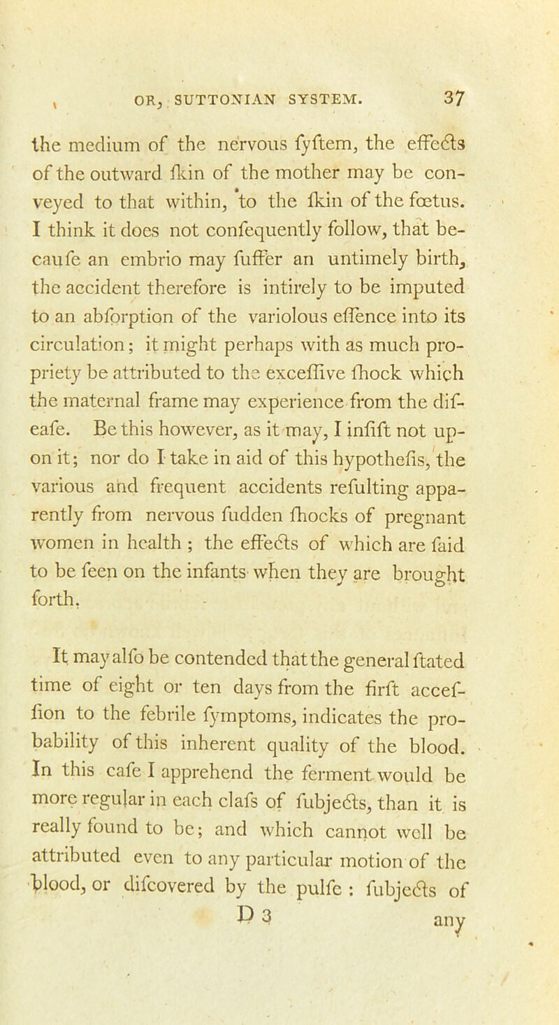 the medium of the nervous fyftem, the effedls of the outward flcin of the mother may be con- veyed to that within, to the fkin of the foetus. I think it does not confequently follow, that be- caufe an embrio may fuffer an untimely birth, the accident therefore is intirely to be imputed to an abfprption of the variolous eflence into its circulation; if might perhaps with as much pro- priety be attributed to the exceflive fhock which the maternal frame may experience from the dif- eafe. Be this however, as it may, I infift not up- on it; nor do I take in aid of this hypothefis, the various and frequent accidents refulting appa- rently from nervous fudden fhocks of pregnant women in health ; the efFedls of which are faid to be feen on the infants- when they are brought forth, It may alfo be contended that the general ftated time of eight or ten days from the firft accef- fion to the febrile fymptoms, indicates the pro- bability of this inherent quality of the blood. In this cafe I apprehend the ferment would be more regular in each clafs of fubjedts, than it is really found to be; and which cannot well be attributed even to any particulai-motion of the blood, or difeovered by the pulfc : fubjedls of