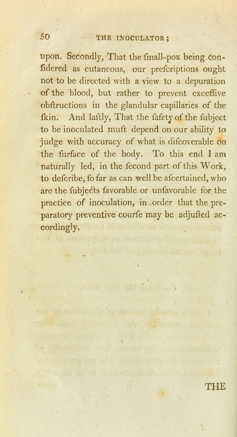 Upon. Secondly, That the fmall-pox being Con* fidered as cutaneous, our prefcriptions ought hot to be directed with a view to a depuration of the blood, but rather to prevent exccffive obftructions in the glandular capillaries of the tkin. And laftly, That the fafety of the fubject to be inoculated muft depend on our ability .to judge with accuracy of what is difcoverable on the furface of the body. To this end 1 am naturally led, in the fecond part of this Work, to defcribe, fo far as can well be afcertained, who are the fubjedls favorable or unfavorable far the practice of inoculation, in .order that the pre- paratory preventive courfe may be adjufted ac- cordingly. THE