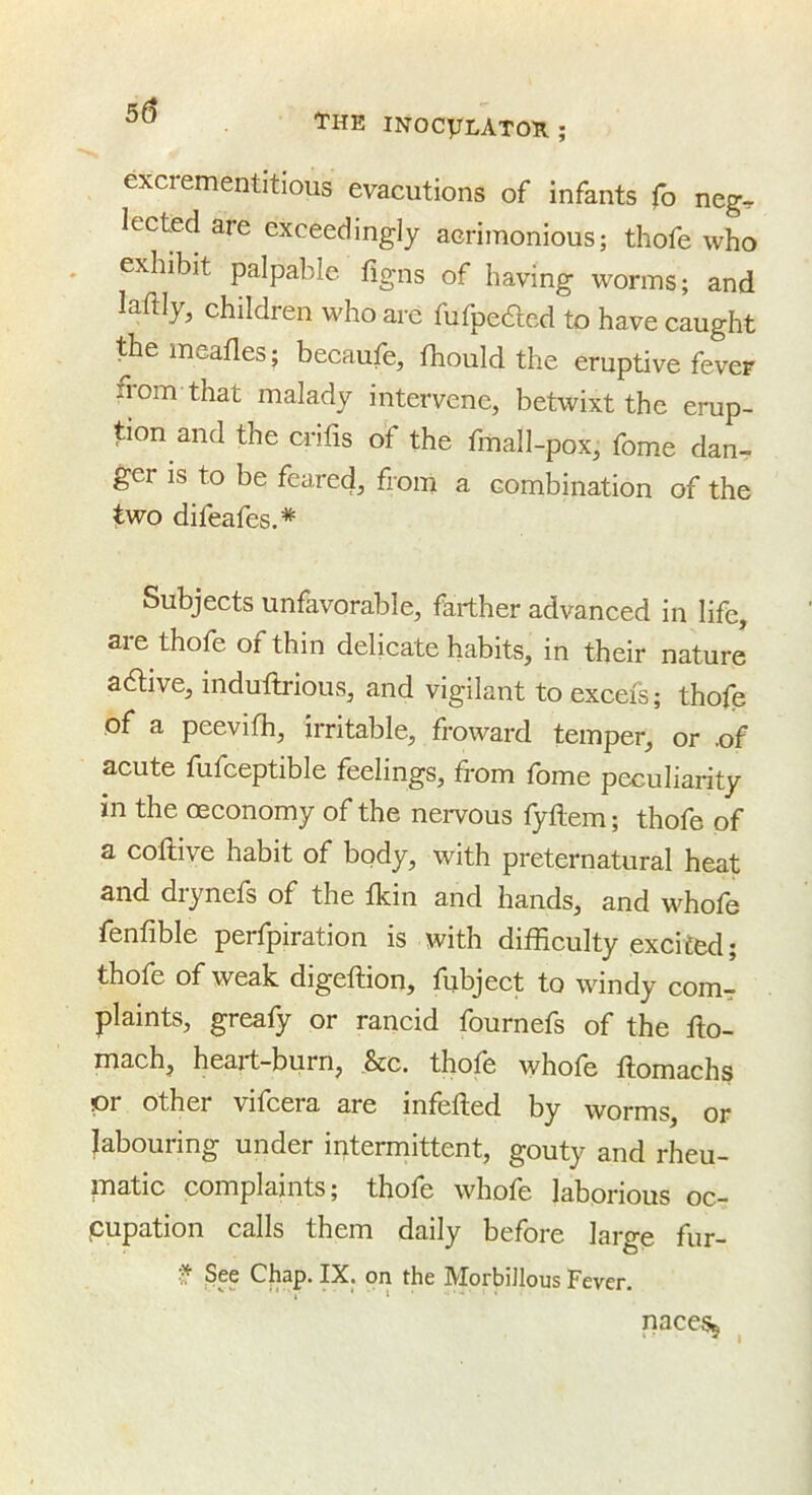 tHE INOCyLATOR; excrementitious evacutions of infants fo neg^ lected are exceedingly acrimonious; thofe who exhibit palpable figns of having worms; and laftly, children who are fufpeded to have caught themeafles; becaufe, thould the eruptive fever from that malady intervene, betwixt the erup- tion and the crifis of the fmall-pox, fome dan- ger is to be feared, from a combination of the two difeafes.* Subjects unfavorable, farther advanced in life, are thofe of thin delicate habits, in their nature aaive, induflrious, and vigilant to excefs; thofe of a peevifh, irritable, froward temper, or .of acute fufceptible feelings, from fome peculiarity in the oeconomy of the nervous fyflem; thofe of a coflive habit of bpdy, with preternatural heat and diynefs of the fkin and hands, and whofe fenfible perfpiration is with difficulty excited; thofe of weak digeftion, fubject to windy com^ plaints, greafy or rancid fournefs of the flo- mach, heart-burn, &c. thofe whofe ftomachs or other vifcera are infefled by worms, or labouring under intermittent, gouty and rheu- matic complaints; thofe whofe laborious oc- pupation calls them daily before large fur- f See Chap. IX. on the Morbillous Fever. nacesj