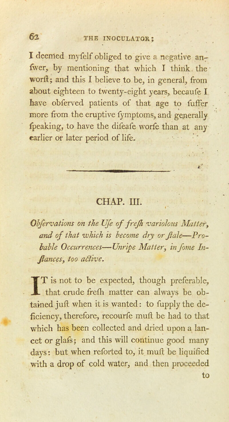 I deemed myfelf obliged to give a negative an^ fwer, by mentioning that which I think, the- word;; and this I believe to be, in general, from about eighteen to twenty-eight years, becaufe I have obferved patients of that age to fufFer more from the eruptive fymptoms, and generally fpeaking, to have the difeafe worfe than at any earlier or later period of life. if. CHAP. III. I ■ Ohfervatlons on the UJe of frejh variolous Mattery and of that which is become dry or fale—Pro- iahle Occurrences—Unripe Mattery in fome In- JianceSy too active. IT is not to be expected, though preferable, that crude frefh matter can always be ob- tained juft when it is wanted: to fupply the de- ficiency, therefore, recourfe mull be had to that which has been collected and dried upon a lan- cet or glafs; and this will continue good many days: but when reforted to, it muft be liquified with a drop of cold water, and then proceeded to