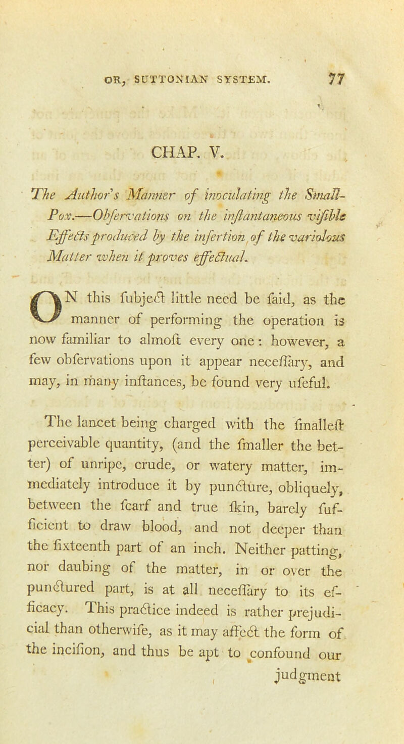 CHAP, V. Author s Marnier of inoculating the Simll- Pox.—Oh/ervations on the injlantaneous ‘vlfihls EffeBs produced by the infertion yf the variolozas Matter when it proves effeBiuih ON this fubje(^ little need be faiJ, as the manner of performing the operation is now familiar to almoft every one: however, a few obfervations upon it appear neceffaiy, and may, in many inftances, be found very ufefuL The lancet being charged with the fmalleft perceivable quantity, (and the fmaller the bet- ter) of unripe, crude, or watery matter, im- mediately introduce it by pundlure, obliquely, between the fcarf and true Ikin, barely fuf- ficient to draw blood, and not deeper than the fixteenth part of an inch. Neither patting, nor daubing of the matter, in or over the pundlured part, is at all necedary to its ef- ficacy. This pradlice indeed is rather prejudi- cial than otherwife, as it may aftedl the form of the incifion, and thus be apt to confound our , judgment