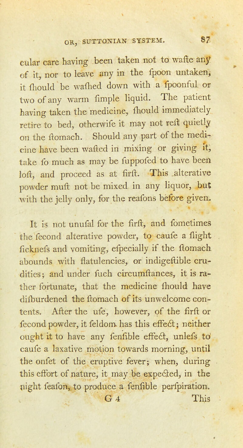 cular care having been taken not to wafte any of* it, nor to leave any in the Tpoon untaken, it fliould be waflied down with a fpoonful. or two of any warm fimple liquid. The patient having taken the medicine, fhould immediately retire to bed, otherwife it may not reflS quietly on the flomach. Should any part of the medi-r cine have been wafted in mixing or giving it, take fo much as may be fuppofed to have been loft, and proceed as at firft. This ..alterative powder mult not be mixed in any liquor, but with the jelly only, for the reafons before given. It is not unufal for the firfl, and fometimes the fecond alterative powder, to caufe a flight ficknefs and vomiting, efpeeially if the flomach abounds with flatulencies, or indigeftible cru- dities; and under fuch circumftances, it is ra- ther fortunate, that the medicine fhould have difburdened the flomach of its unwelcome con- tents. After the ufe, however, of the firfl or fecond powder, it feldom. has this efFedl; neither ought Lt to have any fenfible eff*e6l, unlefs td caufe a laxative motion towards morning, until the onfet of the eruptive fever; when, during this effort of nature, it may be expedted, in the night feafon, to produee a fenflble perfpiration. G4 This