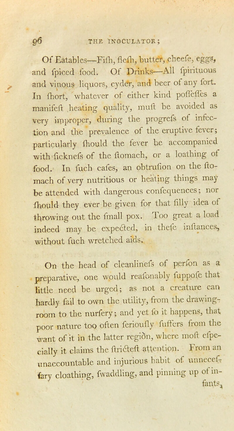 Of Eatables—Fifli, fiefli, butter, cheefe, eggs, and fpiced food. Of Drinks—All fpirituous and vinous liquors, cyddr, and beer of any fort. In fhort, whatever of either kind poflefles a manifcft Seating quality, muft be avoided as very irpproper, during the progrefs of infec- tion and the prevalence of the eruptive fever; particularly fhould the fever he accompanied with licknefs of the flomach, or a loathing ot food. In fuch cafes, an obtrufion on the fto- mach of very nutritious or heating things may be attended with dangerous confequences; noi fhould they ever be given for that filly idea of throwing out the fmall pox. doo great a load indeed may be expedled, in thefe inftances, without fuch wretched aids. On the head of cleanlinefs of perfon as a preparative, one w'Oiild reafonably fupppfc that little need be urged; as not a creature can hardly fail to own the utility, from the drawing- room to the nurfery; and yet fo it happens, that poor nature too often ferioufly fiifters from the want of it in the latter region, where moft cfpe- cially it claims the ftridleft attention. From an unaccountable and injurious habit of unncccfT fary cloathing, fwaddling, and pinning up of in- ^ fants,