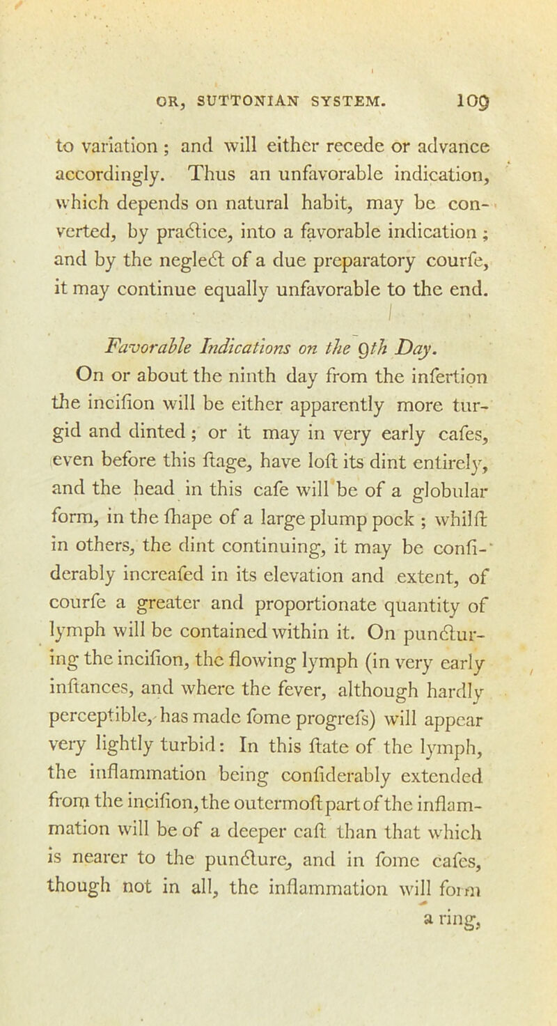 to variation ; and will either recede or advance accordingly. Thus an unfavorable indication, which depends on natural habit, may be con- > verted, by pra6tice, into a favorable indication ; and by the negle6t of a due preparatory courfe, it may continue equally unfavorable to the end, I Favorable Indications on the Qth Day. On or about the ninth day from the inlertipn the incifion will be either apparently more tur- gid and dinted; or it may in very early cafes, even before this ftage, have loft its dint entirel}'-, and the head in this cafe will be of a globular- form, in the fhape of a large plump pock ; whilft in others, the dint continuing, it may be confi-’ derably incrcafed in its elevation and extent, of courfe a greater and proportionate quantity of lymph will be contained within it. On pundlur- ing the incifion, the flowing lymph (in very early inftances, and where the fever, although hardly perceptible, has made fome progrefs) will appear very lightly turbid: In this ftate of the lymph, the inflammation being confiderably extended from the incifion,the outermoftpartof the inflam- mation will be of a deeper cafl: than that which is nearer to the puncture, and in fome cafes, though not in all, the inflammation will form a ring,