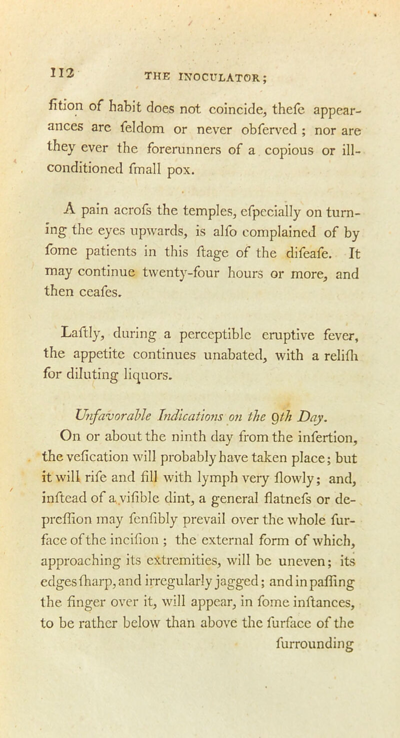 II3 fition of habit does not coincide, thefe appear- ances are feldom or never obferved ; nor are they ever the forerunners of a copious or ill- conditioned fmall pox. A pain acrofs the temples, efpecially on turn- ing the eyes upwards, is alfo complained of by fome patients in this ftage of the difeafe. It may continue twenty-four hours or more, and then ceafes. Laftly, during a perceptible eruptive fever, the appetite continues unabated, with a relifli for diluting liquors, UnfavoraUe Indications on the gth Day. On or about the ninth day from the infertion, the vefication will probably have taken place; but it will rife and fill with lymph very flowly; and, inftead of ayifible dint, a general flatnefs or de- preffion may fenfibly prevail over the whole fur- face of the incifiou ; the external form of which, approaching its extremities, will be uneven; its edges tharp, and irregularly jagged; andinpatfing the finger over it, will appear, in fome infiances, to be rather below than above the furfaee of the furrounding