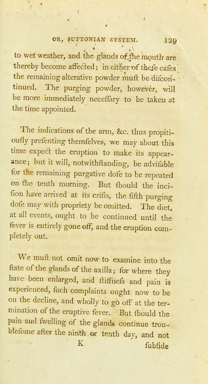 V * ■ to wet weather, and the glands of,fhe mouth’ are thereby become afFedted; in either'of fheie cafes the remaining alterative powder muft be 'difcbn- tinued. The purging powder, however, will be more immediately neceflary to be taken at the time appointed. The indications of the arm, &c. thus propiti- ou% prefenting themfelves, we may about this time expect the eruption to make its appear- ance ; but it will, notwithftanding, be advifable for the remaining purgative dofo to be repeated on the tenth morning. But fhould the inci- fion have arrived at its crifis, the fifth purging dofe may with propriety be omitted. The diet, at all events, ought to be continued until the fever is entirely gone off^ and the eruption com- pletely out- W e muft not omit now to examine into the ftate of the glands of the axilla; for where they have been enlarged, and ftiffnefs and pain is experienced, fuch complaints ought now to be on the decline, and wholly to go off at the ter- mination of the eruptive fever. But fiiould the pain and fwclling of the glands continue trou- blcfome after the ninth or tenth day, and not ^ fubfide