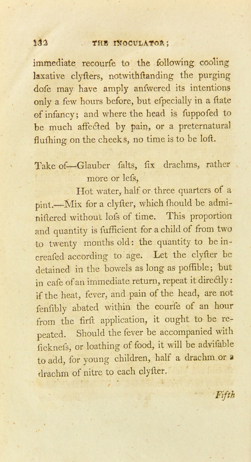 13:2 THB INOCULATOA} immediate recourfe to the following cooling laxative clyllers, notwithftanding the purging dofe may have amply anfwered its intentions only a few hours before, but efpecially in a ftate of infancy; and where the head is fuppofed to be much affedted by pain, or a preternatural flufhing on the cheeks, no time is to be loft. Take of—Glauber falts, fix drachms, rather x more or lefs. Hot water, half or three quarters of a pint.—Mix for a clyfter, which fiiould be admi- niftered without lofs of time. This proportion and quantity is fufficient for a child of from two to twenty months old; the quantity to be in- creafed according to age. Let the clyfter be detained in the bowels as long as pofiible; but in cafe of an immediate return, repeat it diredlly: if the heat, fever, and pain of the head, are not fenfibly abated within the couffe of an hour from the firft application, it ought to be re- peated. Should the fever be accompanied with ficknefs, or loathing of food, it will be advifable to add, for young children, half a drachm or » drachm of nitre to each clyfter. Fifth