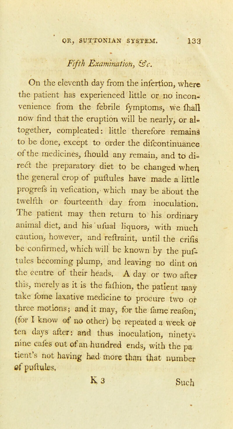 Fifth Examination^ On the eleventh day from the infertion, where the patient has experienced'little or no incon- venience from the febrile fymptoms, we fhall now find that the eruption will be nearly, or al- together, compleated: little therefore remains to be done, except to order the difcontinuance of the medicines, fiiould any remain, and to di- redl the preparatory diet to be changed when the general crop of pullules have made a little progrefs in vefication,' which may be about the twelfth or fourteenth day from inoculation. The patient may then return to his ordinary animal diet, and his ‘ ufual liquors, with much caution, however, and reflraint, until the crifis be confirmed, which will' be known by the puf- tules becoming plump, and leaving no dint on the centre of their heads, A day or two after this, merely as it is the fafhion, the patient may take fome laxative medicine to procure two or three motions; and it may, for the lame reafon, (for I know of no other) be repeated a week or ten days after; and thus inoculation, ninety- nine cafes out of an hundred ends, with the pa tient’s not having had more than that number of puftules, K 3 Such