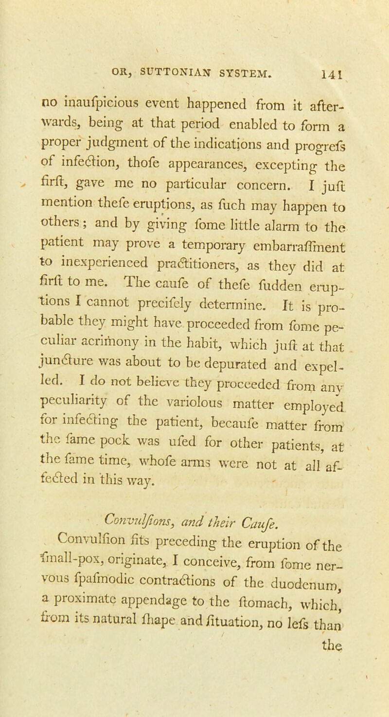 no inaufpicious event happened from It after- wards, being at that period enabled to form a proper judgment of the indications and progrefs of infc(5i:ion, thofe appearances, excepting the ^^3 gave me no particular concern. I juft mention thefe eruptions, as fuch may happen to others; and by giving forae little alarm to the patient may prove a temporary embarraffinent to inexperienced pradlitioners, as they did at firft to me. The caufe of thefe fudden erup- ^ lions I cannot precifely determine. It is pro- ’ bable they might have proceeded from fome pe- culiar acrimony in the habit, which juft at that juncture was about to be depurated and expel- led. I do not believe they proceeded from anv peculiarity of the variolous matter employed for infeaing the patient, becaufe matter from the fame pock was ufed for other patients, at the fame time, whofe arms were not at all af- fe^ed in this way. Conviilfions, and their Caufe. Convulfion fits preceding the eruption of the fmall-pox, originate, I conceive, from fome ner- vous fpafmodic contraaions of the duodenum, a proximate appendage to the ftomach, which' fiom its natural ftiape and fituation, no lefs than * the