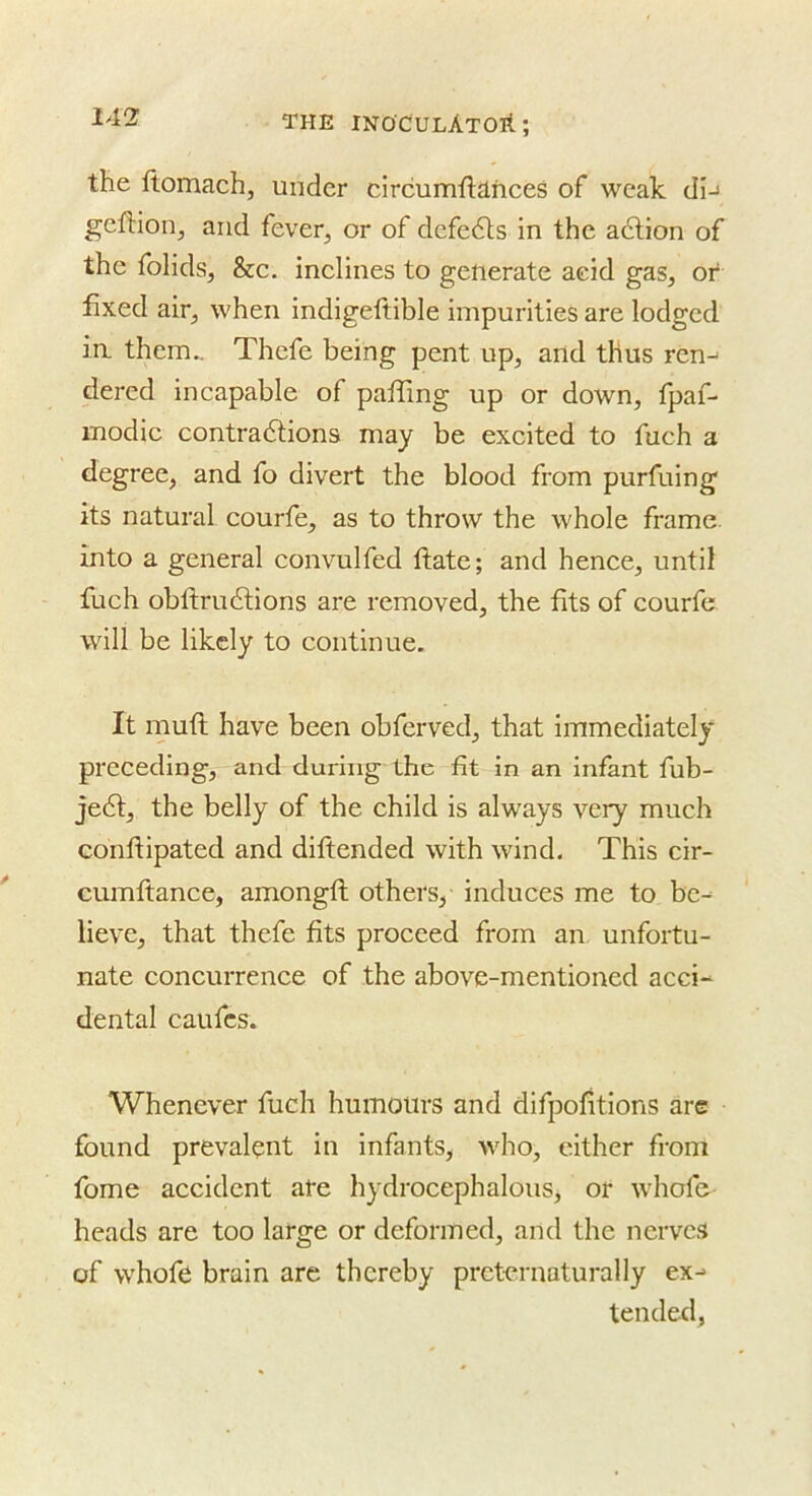 the ftomach, under circumftances of weak dn gcftion^ and fever, or of defedts in the adlion of the folids, &c. inelines to generate aeid gas, or fixed air, when indigeftible impurities are lodged ia them,. Thefe being pent up, and thus ren-^ dered incapable of pafling up or down, fpaf- modie contradtions may be excited to fuch a degree, and fo divert the blood from purfuing its natural courfe, as to throw the whole frame, into a general convulfed ftate; and hence, until fuch obftrudtions are removed, the fits of courfe will be likely to continue. It muft have been obferved, that immediately preceding, and during the fit in an infant fub- je6l, the belly of the child is always very much conftipated and diftended with wind. This cir- cumftance, amongft others, induces me to be- lieve, that thefe fits proceed from an unfortu- nate concurrence of the above-mentioned acci- dental caiifcs. Whenever fuch humours and difpofitions are found prevalent in infants, who, either from fome accident ate hydrocephalous, or whofe heads are too large or deformed, and the nerves of whofe brain are thereby prctcrnaturally ex-- tended,