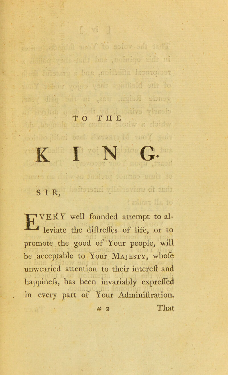 TO THE K • fr I S I R, TT'VEltY well founded attempt to al- leviate the diftreffes of life, or to promote the good of Your people, will be acceptable to Your Majesty, whofe unwearied attention to their intereft and happinefs, has been invariably exprefled in every part of Your Adminiftration, That I N G ..j or