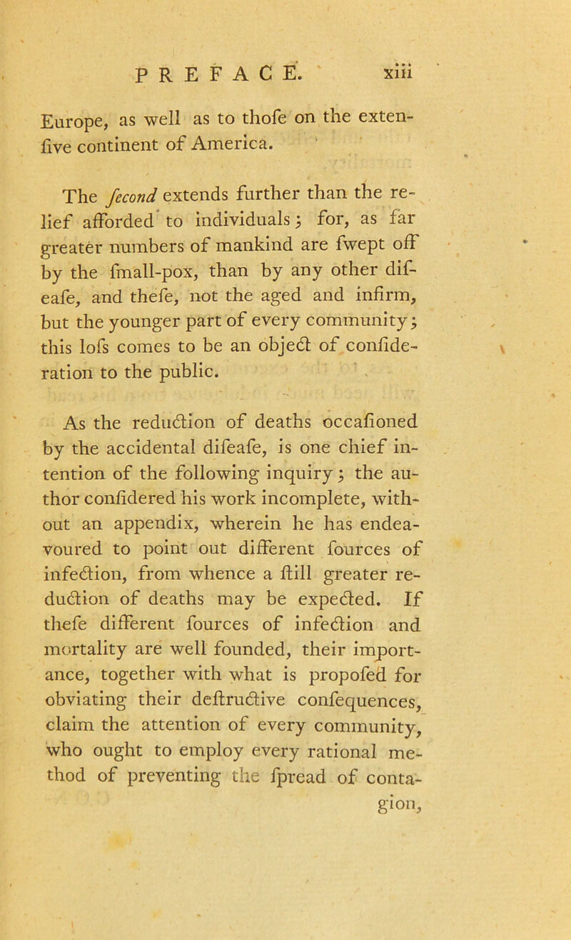 Europe, as well as to thofe on the exten- five continent of America. The fecond extends further than the re- lief afforded to individuals; for, as far greater numbers of mankind are fwept off by the fmall-pox, than by any other dif- eafe, and thefe, not the aged and infirm, but the younger part of every community; this lofs comes to be an objed of confide- ration to the public. As the reduction of deaths occafioned by the accidental difeafe, is one chief in- tention of the following inquiry ; the au- thor confidered his work incomplete, with- out an appendix, wherein he has endea- voured to point out different fources of infedion, from whence a fiill greater re- dudion of deaths may be expeded. If thefe different fources of infedion and mortality are well founded, their import- ance, together with what is propofed for obviating their deftrudive confequences, claim the attention of every community, who ought to employ every rational me- thod of preventing the fpread of conta- gion