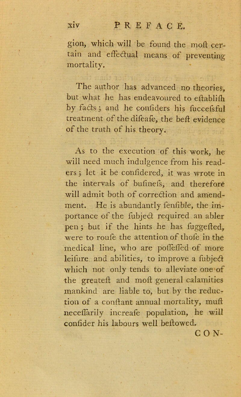 gion, which will be found the molt cer- tain and effectual means of preventing mortality. The author has advanced no theories, but what he has endeavoured to eftablifh by fadts; and he conliders his fuccefsful treatment of the difeafe, the bell evidence of the truth of his theory. As to the execution of this work, he will need much indulgence from his read- ers 5 let it be conlidered, it was wrote in the intervals of bulinefs, and therefore will admit both of correction and amend- ment. He is abundantly fenlible, the im- portance of the fubjedt required an abler pen; but if the hints he has fuggefted, were to roufe the attention of thofe in the medical line, who are poflefled of more leifure and abilities, to improve a fubjedl which not only tends to alleviate one of the greateft and moft general calamities mankind are liable to, but by the reduc- tion of a conftant annual mortality, mull neceilarily increafe population, he will conlider his labours well bellowed. CON-