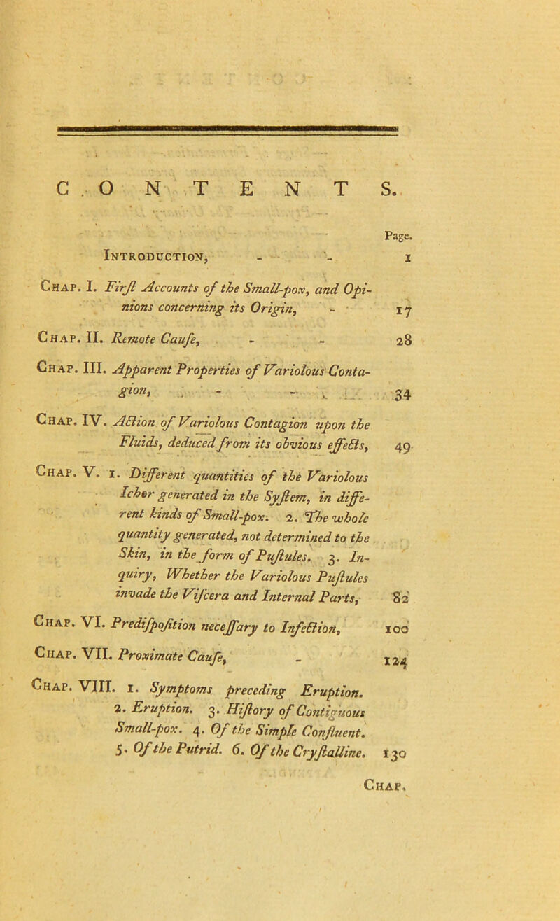 Page. I • S 17 28 34 49 Introduction, Chap. I. Firjl Accounts of the Small-pox, and Opi- nions concerning its Origin, Chap. II. Remote Caufe, Chap. III. Apparent Properties of Variolous Conta- gion, : - - \ Chap. IV. ABion of Variolous Contagion upon the Fluids, deduced from its obvious ejfeBs, Chap. V. 1. Different quantities of the Variolous Ichor generated in the Syfem, in diffe- rent kinds of Small-pox. 2. Fhe whole quantity generated, not determined to the Skin, in the form of Pujlules. 3. In- quiry, Whether the Variolous Puflules invade the Vifcera and Internal Parts, Chap. VI. Predifpoftion necefary to InfeBion, Chap. VII. Proximate Caufe, Chap. VIII. 1. Symptoms preceding Eruption. 2. Eruption. 3. Hijlory of Contiguous Small-pox. 4. Of the Simple Confluent. S' Cf the Putrid. 6. Of the Cryjlalline. 130 82 100 124 Chap,