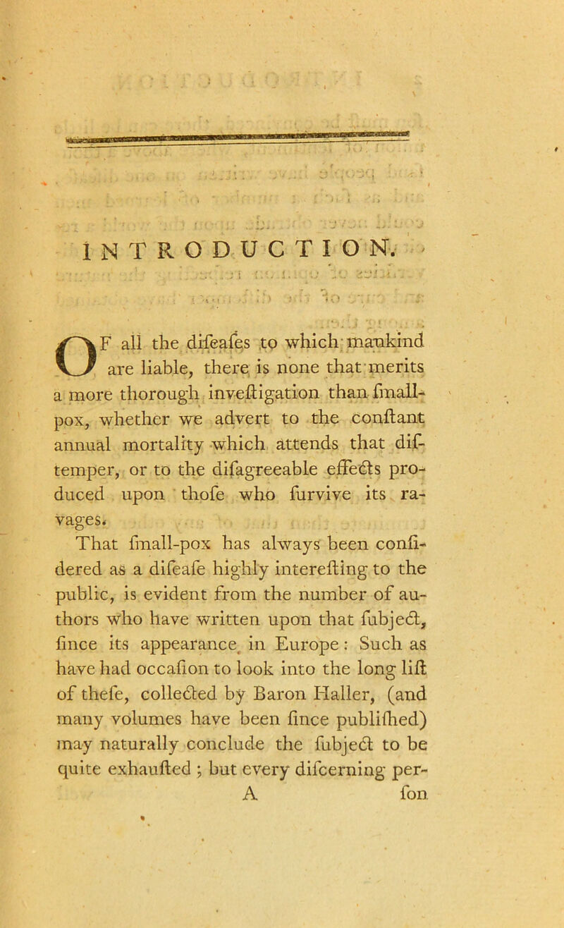 ■ INTRODUCTION. OF all the difeafes to which mankind are liable, there is none that merits a more thorough inveftigation than fmall- pox, whether we advert to the conftant annual mortality which attends that dis- temper, or to the difagreeable efFedts pro- duced upon thofe who furvive its ra- vages. That fmall-pox has always been conft- dered as a difeafe highly interefting to the public, is evident from the number of au- thors who have written upon that fubjedt, fince its appearance. in Europe: Such as have had occalion to look into the long lift of thefe, colledted by Baron Haller, (and many volumes have been ftnce publifhed) may naturally conclude the fubjedt to be quite exhaufted ; but every difcerning per- A fon