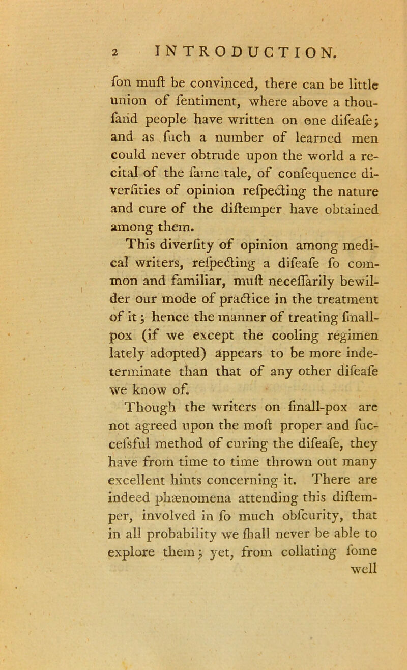 fon muft be convinced, there can be little union of fentiment, where above a thou- faiid people have written on one difeafe; and as fuch a number of learned men could never obtrude upon the world a re- cital of the fame tale, of confequence di- verlities of opinion refpeding the nature and cure of the diftemper have obtained among them. This diverfity of opinion among medi- cal writers, refpeding a difeafe fo com- mon and familiar, muft necelfarily bewil- der our mode of pradice in the treatment of it; hence the manner of treating fmall- pox (if we except the cooling regimen lately adopted) appears to be more inde- terminate than that of any other difeafe we know of. Though the writers on fmall-pox are not agreed upon the moft proper and fuc- cefsful method of curing the difeafe, they have from time to time thrown out many excellent hints concerning it. There are indeed phenomena attending this diftem- per, involved in fo much obfcurity, that in all probability we fliall never be able to explore them; yet, from collating l'ome well