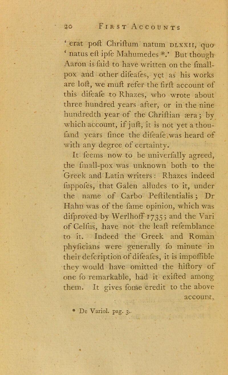 ‘ erat poft Chriftum natum dlxxh, quo ‘ natus eft ipfe Mahumedes But though Aaron is faid to have written on the frnall- pox and other difeafes, yet as his works are loft, we mull refer the firft account of this difeafe to Rhazes, who wrote about three hundred years after, or in the nine hundredth year of the Chriftian aera; by which account, if juft, it is not yet a thou- fand years fince the difeafe.was heard of with any degree of certainty. It feems now to be univerfally agreed, the fnall-pox was unknown both to the Greek and Latin writers: Rhazes indeed fuppofes, that Galen alludes to it, under the name of Garbo Peftilentialis3 Dr Hahn was of the fame opinion, which was difproved by Werlhoff 1735; and the Vari of Celfus, have not the leaf! refemblance to it. Indeed the Greek and Roman phyficians were generally fo minute in their defcription of difeafes, it is impoftible they would have omitted the hiftory of one fo remarkable, had it exifted among them. It gives fome credit to the above account, * De Variol. pag. 3..