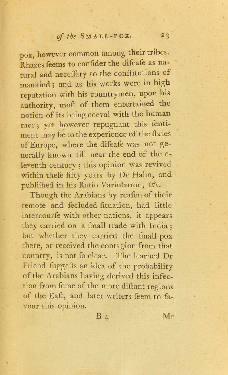 • **\ pox, however common among their tribes. Rhazes Teems to confider the difeafe as na- tural and neceffary to the conftitutions of mankind; and as his works were in high reputation with his countrymen, upon his authority, molt of them entertained the notion of its being coeval with the human race; yet however repugnant this fenti- ment may be to the experience of the Rates of Europe, where the difeafe was not ge- nerally known till near the end of the e- leventh century; this opinion was revived within thefe fifty years by Dr Hahn, and publifhed in his Ratio Variolarum, &c. Though the Arabians by reafon of their remote and fecluded fituation, had little intercourfe with other nations, it appears they carried on a fmall trade with India ; but whether they carried the fmall-pox there, or received the contagion from that 'country, is not fo clear. The learned Dr Friend fuggeifs an idea of the probability of the Arabians having derived this infec- tion from fome of the more diftant regions of the Eaft, and later writers feem to fa- vour this opinion. B4 Mr