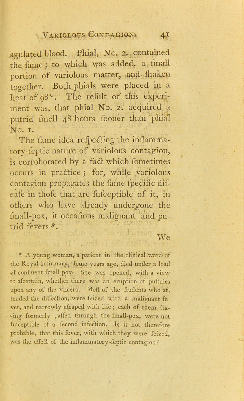 $gulated blood. Phial, No. 2. contained the fame % to which was added, a fmall portion of variolous matter, ,and fliaken together. Both phials were placed in a heat of 98 The refult of this experi- ment was, that phial No. 2. acquired, a putrid fmell 48 hours fooner than phial No. 1. The fame idea relpeding the inflamma- tory-feptic nature of variolous contagion, is corroborated by a fad which fometimes occurs in pradice for, while variolous contagion propagates the fame Ipecific dif- eafe in tliofe that are fufceptible of it, in others who have already undergone the fmall-pox, it occafions malignant and pu- trid fevers *. We * A young woman, a patient in the clinical ward' of the Royal Infirmary, fome }’ears ago, died under a load of confluent fmall-pox. She was opened, with a view to afcertain, whether there was an eruption of puftules upon any of the vifcera. Mofl of the ftudents who at* tended the difle&ion, were feized with a malignant fe- ver, and narrowly efcaped with life ; each of them ha- ving formerly palled through the fmall-pox, were not fufceptible of a fecond infection. Is it not therefore probable, that this fever, with which they were feized, was the effect of the inflammatory-feptic contagion ?