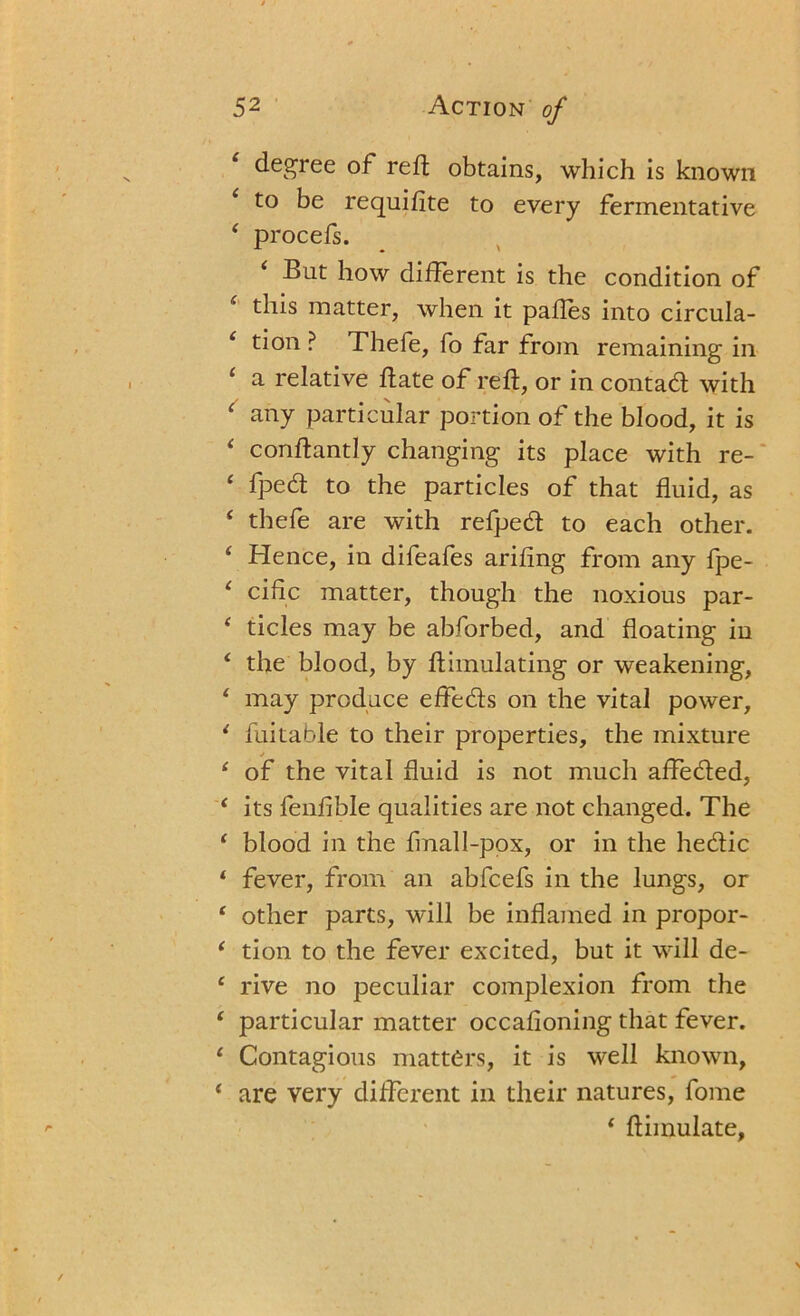 1 degree of reft obtains, which is known to be requifite to every fermentative ‘ procefs. i But how different is the condition of this matter, when it paftes into circula- ‘ tion ? Thefe, fo far from remaining in ‘ a relative date of reft, or in contad with ‘ any particular portion of the blood, it is ‘ conftantly changing its place with re- ‘ Iped to the particles of that fluid, as ‘ thefe are with refped to each other. ‘ Hence, in difeafes ariftng from any fpe- 4 ciftc matter, though the noxious par- 4 tides may be abforbed, and floating in 4 the blood, by ftimulating or weakening, 4 may produce effeds on the vital power, 4 fuitable to their properties, the mixture * 4 of the vital fluid is not much affeded, 4 its fenfible qualities are not changed. The 4 blood in the finalI-pox, or in the hedic 4 fever, from an abfcefs in the lungs, or 4 other parts, will be inflamed in propor- 4 tion to the fever excited, but it will de- 4 rive no peculiar complexion from the 4 particular matter occafioning that fever. 4 Contagious matters, it is well known, 4 are very different in their natures, fome 4 ftiinulate,