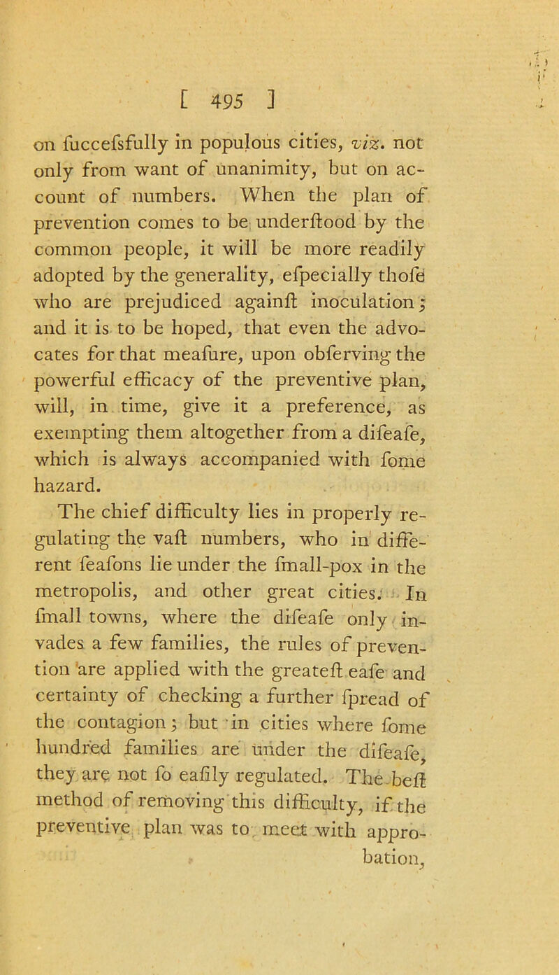 i' on fuccefsfully in populous cities, viz. not only from want of unanimity, but on ac- count of numbers. When the plan of prevention comes to be underftood by the common people, it will be more readily adopted by the generality, efpecially thofe who are prejudiced againft inoculation; and it is to be hoped, that even the advo- cates for that meafure, upon obferving the powerful efficacy of the preventive plan, will, in time, give it a preference, as exempting them altogether from a difeafe, which is always accompanied with fome hazard. The chief difficulty lies in properly re- gulating the vaft numbers, who in diffe- rent feafons lie under the fmall-pox in the metropolis, and other great cities. In fmall towns, where the difeafe only in- vades a few families, the rules of preven- tion are applied with the greateft eafe and certainty of checking a further fpread of the contagion; but in cities where fome hundred families are under the difeafe they are not fo eafily regulated. The bell method of removing this difficulty, if the preventive plan was to meet with appro- bation,