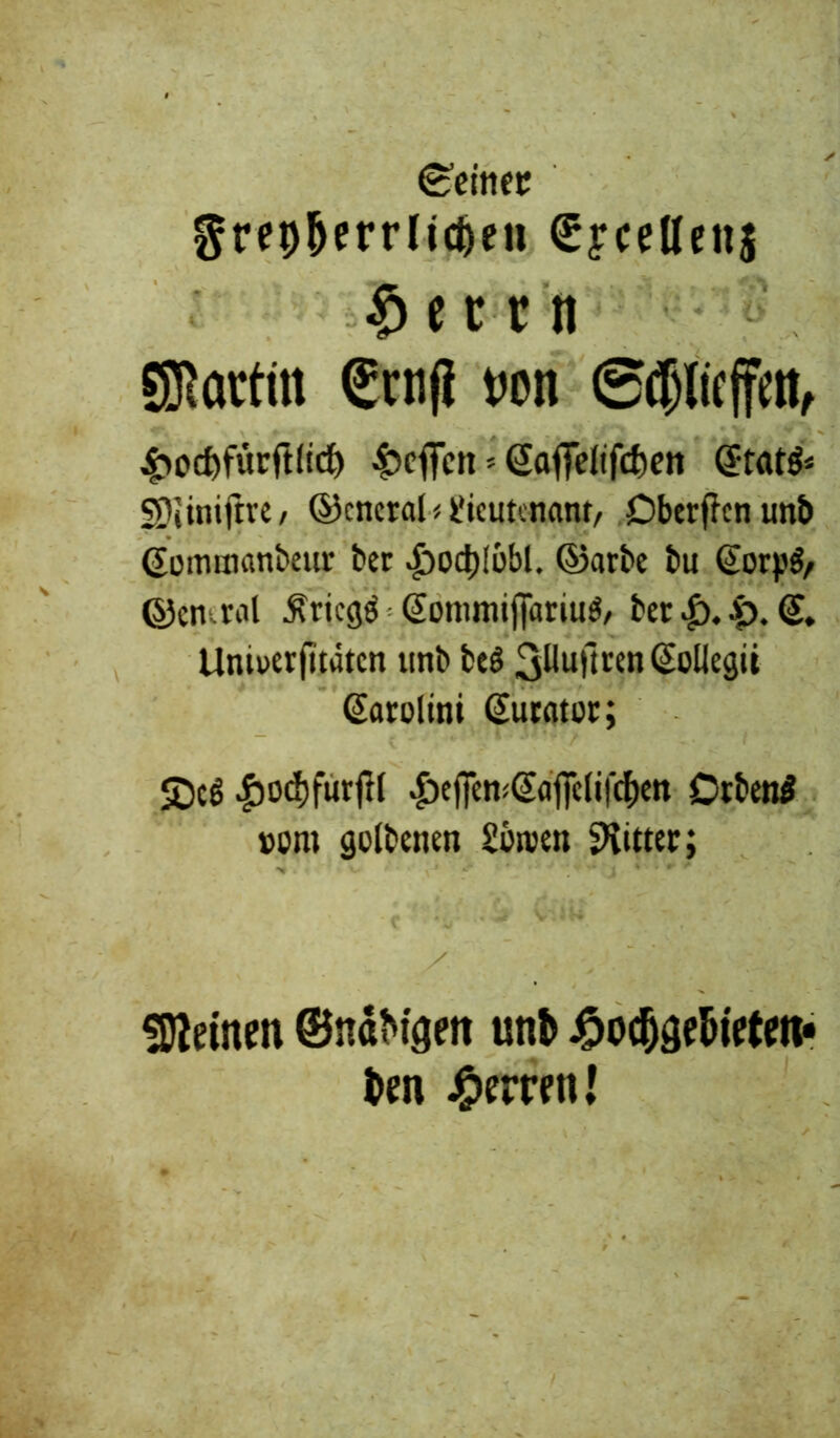 teiltet greoStrrlidjeu gfccKenj $ e c r n SJRatfin Senf} von gtfjiicffm, 4>ocfefürft(tdE> Reffen * <2aflTeltfcf)en @tat& SDiinifire, ©cncral < Lieutenant/ Dberffen unb (Jomtnanbeur ber |)od)löbl. ©arte tu Scrj.'^ ©emral ^tiegö @onimifiariu$/ ber £>. (£. Uniuerfitätcn unb be$ 3^uHren ^oUegti Sarolini (Surator; JDcö #od)furftl £ejfen<@aflHifc&en Otbettf »om golbenen Sbroen Ritter; deinen ©ndt^tgett unb 4?odjgebirtm« ben Herren!