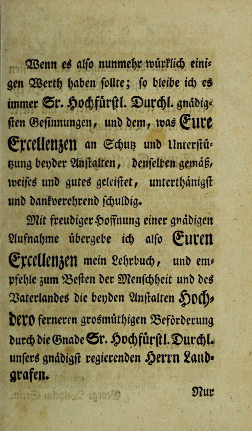<2Benn et fllfo nunmehr mürFlidb eint* gen QGBertl) Ijaben foflte; fo bleibe icb e$ immer ©t‘. #0(f)fürftl. ©urdjl. gndbig* ften ©efinnungcn, unb bem, roae (JutC ßjTCClICnjCtt <w unb Unrerjtü* fcung beyber 2lntf alten, benfelben gemd& meifcä unb gutcö gelciffet, untcrtbdnigft unb banfnercbrenb fcbulbig. SDftt freubiger Hoffnung einer gtidbiijett 2(ufnabme übergebe ieb alfo Curen ereeUenjen mein Srfjrtud), »ns tm> pfel)le jum ÜBeficn ber Sftenfcbbeit unb bc$ 33atcrlanbe$ bie be»;bcn Slnffalten fcftO ferneren großmütigen SBeförberung bureb bie ©nabe ©r. #ocbfürjH. Furcht, unferß gndbigft regierenben Jjperrn £aub* grafen. 9?ur