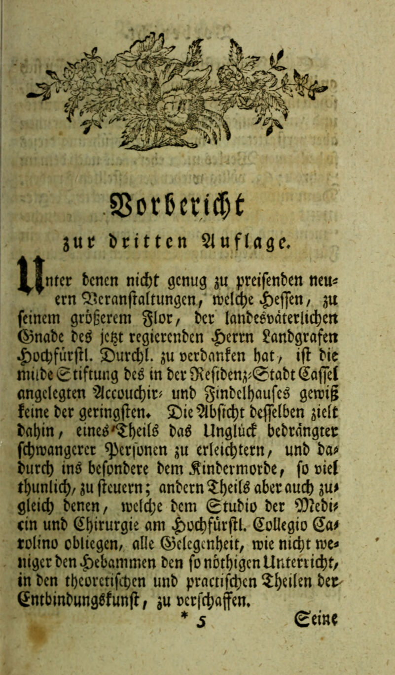 SSor&cridjt jut dritten 21 uflöge. I |nter betten nidjt genug su preifenben neu« feinem größerem glor, bet lonbe8t>dtetlid)ett ©nabe be$ jc^t regtetenben £ertn Sanbgrafett ^)ucf)füt|K SDurcbl. ?u »crbar.fen bat , tfl bie mitte Stiftung bes in bctSKeftben^tabtQaffef ungelegten 2lccoucbit> unb §inbclf)aufe$ gerci§ feine bet geringen» £)ie 2lbftcbt beffetben sielt bflbin/ eine^^bttfö ba$ Unglücf bebrdngtet fcbroangcret ^erfonen ju erleichtern, unb ba* bureb tnö befpnbere bem $inbermorbef fottief ibunlirf)/ ju fteuern; anbetn ?b«aber auch ju* gleich benen, welche bem 0tubio ber 2)tebi? «in unb Chirurgie «nt 4>ocbfürfh. (Sollegio @a* tolino obliegen, olle ©elcgcnbeit, wie nicht me* itigerben gebammen ben fo nötigen Unterricht, in ben tbcorctifcbcn unb practifcben 5:f)etlen bet (Jntbinbungtfunfi, ,u »erjcbajfen. * 5 Reifte