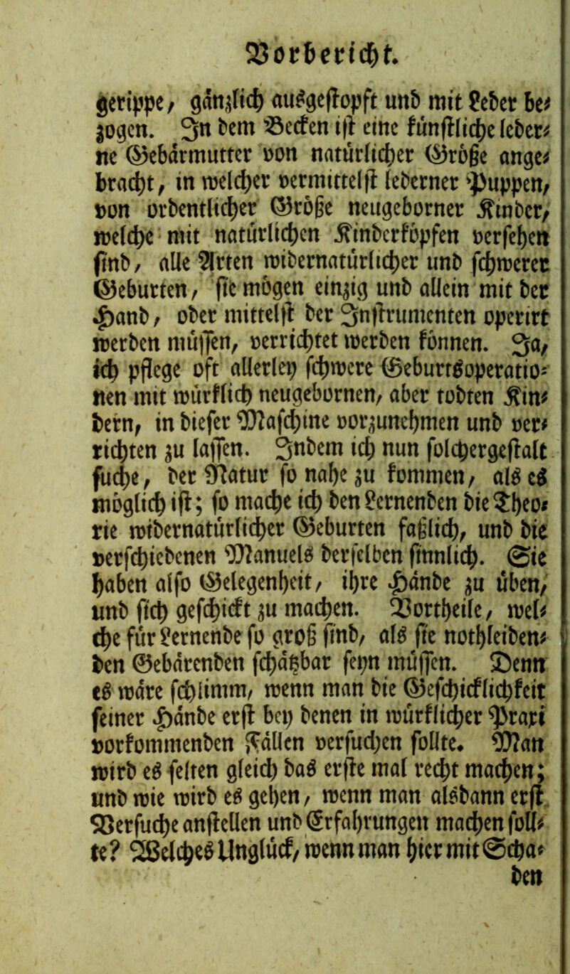 23orfeert<$t. gertppe, gdnjlich au^geffapft unb mit ?ebet be* jogen. 3« bem Reefen i|i eine funftlidhe lebet* ne ©ebdrmutter »on natürlicher ©röge ange* bracht, in welcher »ermittelff leberner 'puppen, »on orbentlicher ©röge neugeborner $tnbcr, welche mit natürlichen .ftinbcrföpfen »erfehen jrnb, alle Wirten wibernatürltcher unb fehwerer ©eburten, fit mögen einzig unb allein mit bec ^>anb, ober rnitt# ber 3nflrumcnten operirt werben muffen, »errichtet werben fönnen. 3flr ich pflege oft allerlei; fchwere ©eburröoperatio; nen mit wurflich neugebornen, aber tobten $in* bern, in biefer 9flafchine »oqunehmen unb »er* rieten ju lafTen. Snbetn id; nun folcpergeflalt fudie, ber Statur fo nahe ju fommen, al$e$ möglich ift; fo mache td) ben£crnenben bie $heo« rie wtbernatürlicher ©eburten faflich, unb bie »erfchiebenen Manuele! berfelben fmnlid). 0ie haben alfo ©elegenfjcit, ihre pdnbe ;u üben, unb fi'ct) gefchidt ju machen. 33ortheile, wel* che für Süernenbe fo gro§ ftnb, al$ fte nothleiben* ben ©ebatenben fdfdßbar fepn mü)Tcn. £)enn eö wäre fchlimm, wenn man bie ©efdjicflichfcit feiner |)dnbe etfl bei; benen in würfliger prart »orfommenbett fällen »erfudjen füllte. S0?an wirb eS feiten gleid; baö erfte mal recht machen; unb wie wirb eö gehen, wenn man aisbann erfl S8erfud)eanff eilen unb Erfahrungen machen foti* te? SßelcheöUnglücf, wenn man hicrmit@cha*