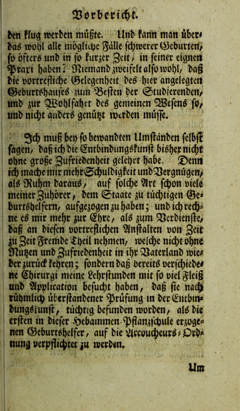 ben flug roerben mügte. Unb fann man übcc* ba$ rcot)l alle ntoglutje gälle fermerer (Geburten/ fo öftere unb in fe furzer 3eit/ in feiner eignen ^Jrari haben? Üftcmanbzroeifeltalforoobl/ ba§ bic »ortreflicbe (öelegenbeit beö l)ier angelegten ©eburtetyaufeö jum Reffen ber ©tubierenben/ unb zur QBoblfabrt be$ gemeinen QBefenö fo/ unb nicht gnberö genügt werben müjfe. 3cf) muß bet) fobewanbten Umflänben felbft fagen, ba§ ich bie (Intbinbungefunfl bi^f)erntd>£ ebne große gufriebenbeit gelehrt habe, ©enn idb mache mir mebr@dbulbigfeit unb'Sergnügen/ «16 Oiubm baraaö, auf folcbe Art fchon viele meiner 3ubbrer, bem @taate zu tüchtigen ®e* burtSbelfern/ aufgezogen ^ubaben; unb kb red)* ne eö mir mebr zur (Sb«/ a!6 zum Söerbienftc/ ba§ an biefen »ortreflichen Anflalten »on 3ek ju 3eit ftrembe $beil nehmen/ mefdje nicht ohne 9bu$en unb^ufriebenbeit in ihr 23aterlanb mie# ber zurücf febren; fonbern baß bereits uerjd)iebe< ne Sbirurgi meine &brfhmben mit fo »ieljleiß unb Application befudtt haben/ baß fie nach rühmlich überflanbenet Prüfung in berSntbm* bungSfunft, tüchtig befunben rootben/ ak bie erflen in biefer Hebammen fl>flanzfcpule erzöge* nen ©eburtebelfer/ auf bie AccoucbeurS * Orb* nung verpflichtet zu »erben.