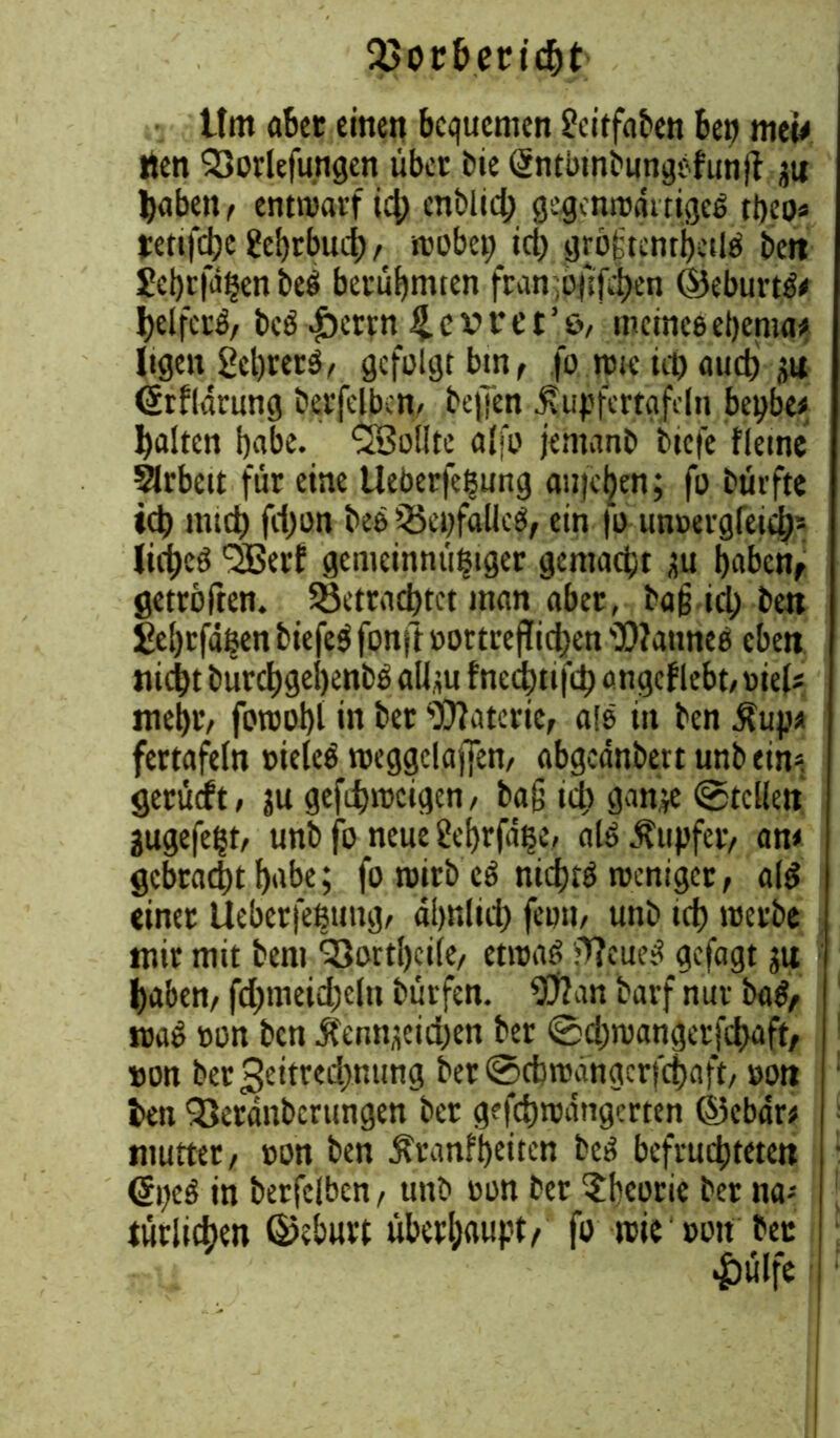 93or&end)t' ttm aber einen bequemen £eitfaben ben mw »len SSorlefungen über bie (Jntbtnbungbfunjf ;ti haben, entwarf id; enblid; gegenrogt tigeb tbeo« jrettfdjc gebrbud)/ wobei; id; gröftenrhetlb bett Eehrfißenbeb berühmten fran:of:fd)en ©eburtbe helferb/ beb .jberrn ^cvret’o, meinte eßenia; ltgeu 2el)retb/ gefolgt bin, fo rote ici) and) (ärfldrung betreiben, be|]en tupfertafeln bepbe* halten habe. ^Sollte alfo jemanb tiefe fletne Arbeit für eine Ueberfeßung au)ci}en; fo bürfte id) mtd) fd;on beb iBcpfalleb/ ein fo tm»erg(eid;= lid)cb SSBerf gemeinnitßtger gemacht üu haben, getroffen. ^Betrachtet man aber, baß id; ben £e!)cfäßen biefeb fonft »ortreflid;en 'Dlatmeß eben nicht bürchgehenbb all,mfnechtifchangcflebt,»iels mehtv foroot)! in bet Materie, alb in ben .tup* fertafeln »ieleb weggctaiJen/ abgeänbertunbeim gerüeft / gefd)i»cigen/ bag id; gan;e ©teilen jugefeßt, unb fo neue Üehrfaße, alb .tupfet/ am gebracht habe; fo wirb eb nichtb weniger, alb einet lleberfeßung, dhnlid; fe»n, unb id) werbe mir mit bem 33ortl)ci(e, etwab jWeueb gefagt ju haben/ fd;tneid;cln bürfen. 93?an barf nur bab/ wab »on ben j?etm;cid;en bet @d;wangetfd)aft, »on bet3eitred;nung ber ©cbwdngerfchaft, »on l>en 93etänbcrungen ber gefchwangerten ©ebar* mutter / »on ben Äranfheiten beb befruchteten (Speb in berfelben, unb »on ber Theorie ber na-- tätlichen ©eburt überhaupt/ fo wie »on bet