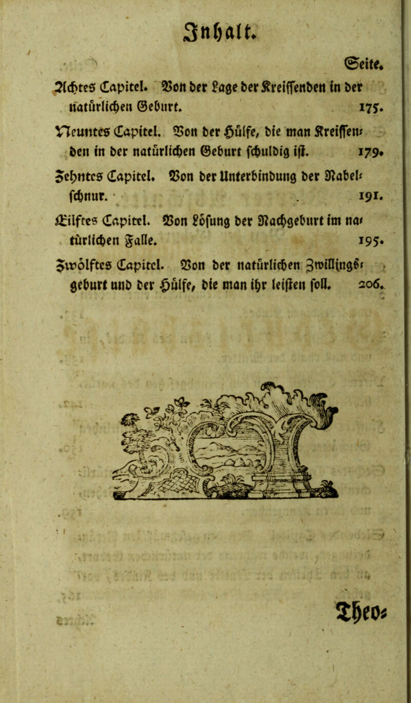 Stt&att ' V ©eite* Sldjtes dapitcl. 3>oit ber £age ber ftreiffenben in ber natürlichen ©ebnrt. 175. neuntes CCapttcl. *>on ber £u(fe, bte man ftreifiem ben in ber natürlichen ©eburt fcbulbig i(i. 179# 5cf>ntcs dapitel. 53on ber Unterbinbung ber Nabel* fchnur. 191« £ilftes CapitcL 23on £ofung ber Nachgeburt im na* tätlichen galle. 195* Jvroiftes Capitel. 5>on ber natürlichen 3roifltng$* gebürt unb ber £nlfe, bie man ihr leifieu foö. 206*