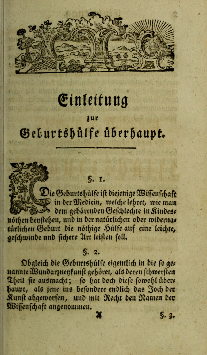 Sinleiiuttg jur ©eturtS&ülfe überljaupt* §. r. ©ie ©eburtshulfe ifi biejenige SBiffenfdjaft U>' in bet SOt'ebicin, welche lehret, wie matt bem gebärenben ©efcfjlecfjte in Äinbes« nötfcen begehen, unb in ber natürlichen ober wiberna« tätlichen ©eburt bic nötige $ulfe auf eine leichte, gefcfytmnbe nnb fixere 2irt teiflcn foü. §. 2. Obgleich bie ©ebuttshfilfe eigentlich in bie fo ge« nannte SIBunbarjnepfunft gehöret, atsberen fcbwerjiett $h*>1 fie ausmacht; fo ^at bod> biefe fowohl über« $aupt, als jene ins befonbere enb(id) bas 3odj bec Äunjl abgeworfen, unb mit Üiecfjt ben 'Jlamen bec SBJiffenfchaft angenommen. §. 3<