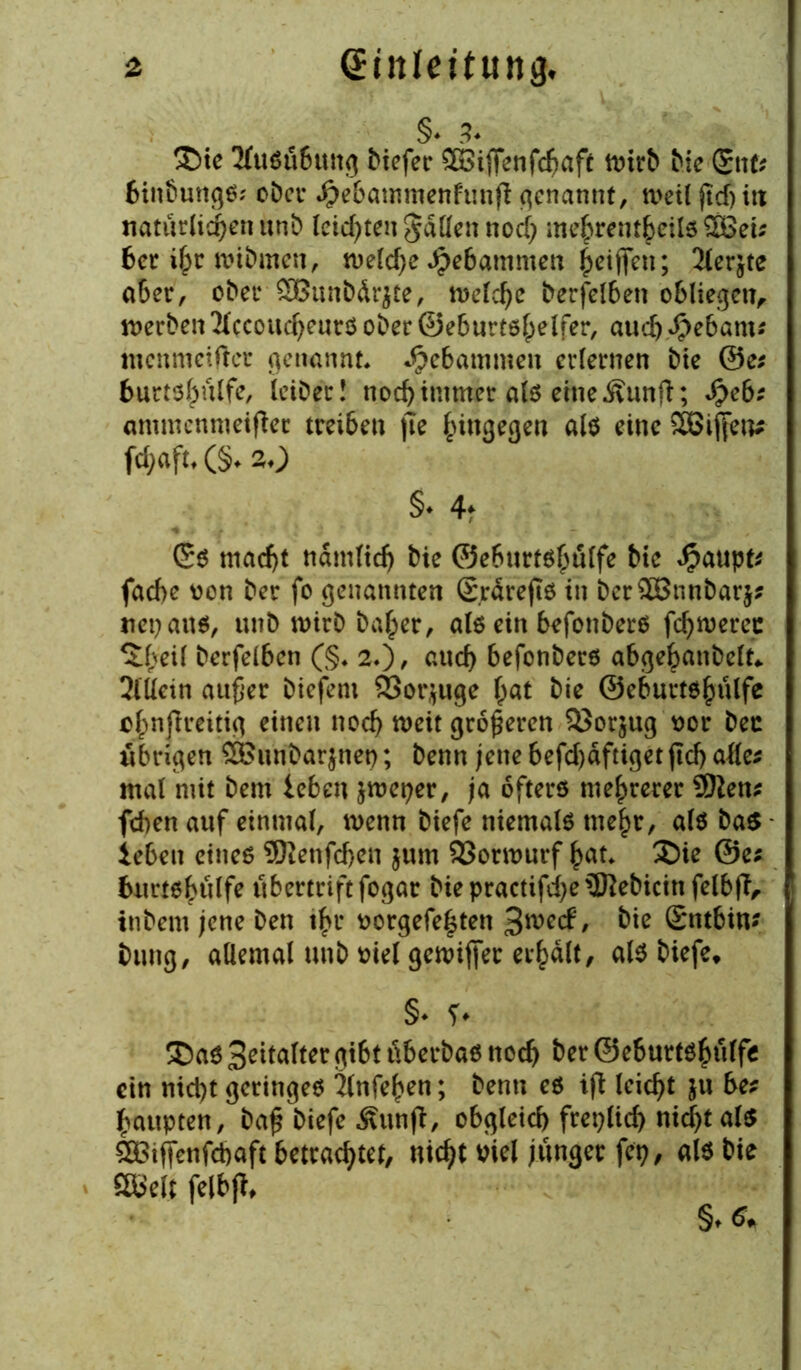 §. 3. £>te 2lu$ti6uttg btefer ©iffenfcbaft ivtrb bie £nfr fcin&ungS; ober Jpebammenhmft genannt, ti'eil fidj itt natürlichen unb leisten gatten noch me^rent^eilö SBcü ber ihr »ibmen, welche Jpebammen Riffen; 2lerjte aber, ober SBunbdrjte, treibe berfelben obliegen, »erben 2(ccoucheurs ober ©eburtshelfer, and) Spebams menmeifter genannt, gebammen erlernen bie @e* 6urt$hulfe, Iciber! noch immer als eine Äunft; Speb: ommcnmeifler treiben jte hingegen als eine SBiften* fd;aft,(§. 20 §♦ 4* Gs macf)t nämlich bie ©eburtshulfe bte Raupte fache von ber fo genannten (Erdrefts in ber2Bnnbar$? mp aus, unb wirb bafper, als ein befonbers fcf>n>erec ^heii berfeiben (§♦ 20, auch befonbers abgebanbelt* 2lüein außer biefem 83or$uge hat bie ©eburtshulfe ofpnjlreitig einen noch »eit größeren 25orjug vor bec übrigen ££«nbarjnet); benn jene befd)dftiget jtch alle^ mal mit bem leben &weper, ja öfters mehrerer 9ften* fchen auf einmal, n>enn biefe niemals mehr, als ba$ leben eines Sftenfdjen $um SSonvurf hat. £)ie @e; burtshulfe übertrift fogar biepractifd)e3Rebicittfelb(Tr inbent jene ben ihr vorgefe|ten 3»^/ bie ©ntbin- bung, allemal unb viel gewijfer erhalt, als biefe* §♦ ?. ® as Spalter gibt tiberbas noch ber ©eburtshuffe ein nicht geringes 2lnfehen; benn es iji leicht ju be? haupten, baß biefe Äunft, obgleich freilich nid)t als 5DBiffenfd)aft betrachtet, nicht viel junger fep, als bie ööelt felbjt*